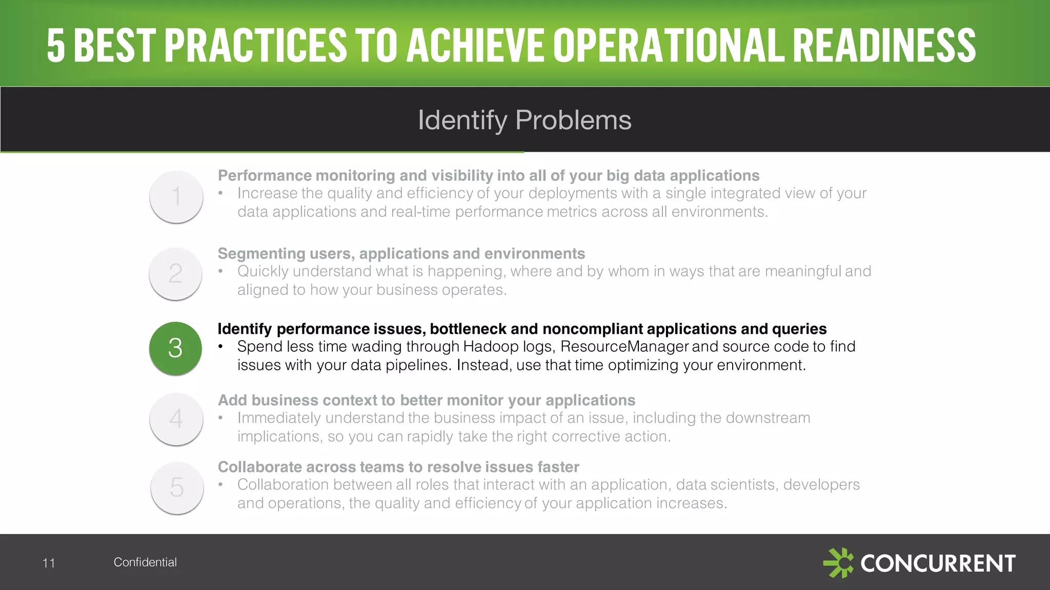 Confidential
5BESTPRACTICESTO ACHIEVE OPERATIONALREADINESS
11
Identify Problems
3
Performance monitoring and visibility into all of your big data applications
• Increase the quality and efficiency of your deployments with a single integrated view of your
data applications and real-time performance metrics across all environments.
Segmenting users, applications and environments
• Quickly understand what is happening, where and by whom in ways that are meaningful and
aligned to how your business operates.
Identify performance issues, bottleneck and noncompliant applications and queries
• Spend less time wading through Hadoop logs, ResourceManager and source code to find
issues with your data pipelines. Instead, use that time optimizing your environment.
Add business context to better monitor your applications
• Immediately understand the business impact of an issue, including the downstream
implications, so you can rapidly take the right corrective action.
Collaborate across teams to resolve issues faster
• Collaboration between all roles that interact with an application, data scientists, developers
and operations, the quality and efficiency of your application increases.
1
2
4
5
 