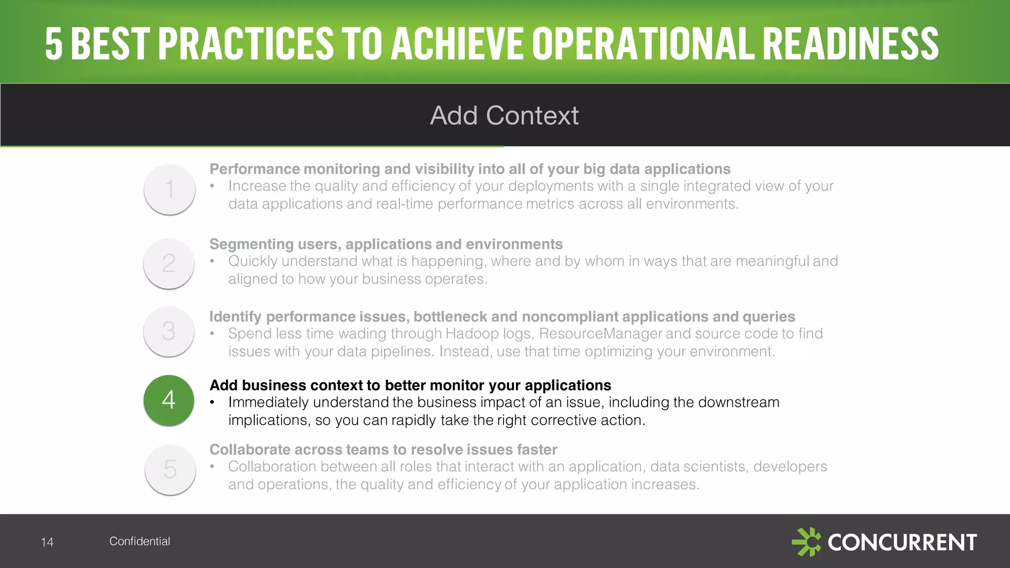 Confidential
5BESTPRACTICESTO ACHIEVE OPERATIONALREADINESS
14
Add Context
4
Performance monitoring and visibility into all of your big data applications
• Increase the quality and efficiency of your deployments with a single integrated view of your
data applications and real-time performance metrics across all environments.
Segmenting users, applications and environments
• Quickly understand what is happening, where and by whom in ways that are meaningful and
aligned to how your business operates.
Identify performance issues, bottleneck and noncompliant applications and queries
• Spend less time wading through Hadoop logs, ResourceManager and source code to find
issues with your data pipelines. Instead, use that time optimizing your environment.
Add business context to better monitor your applications
• Immediately understand the business impact of an issue, including the downstream
implications, so you can rapidly take the right corrective action.
Collaborate across teams to resolve issues faster
• Collaboration between all roles that interact with an application, data scientists, developers
and operations, the quality and efficiency of your application increases.
1
2
3
5
 