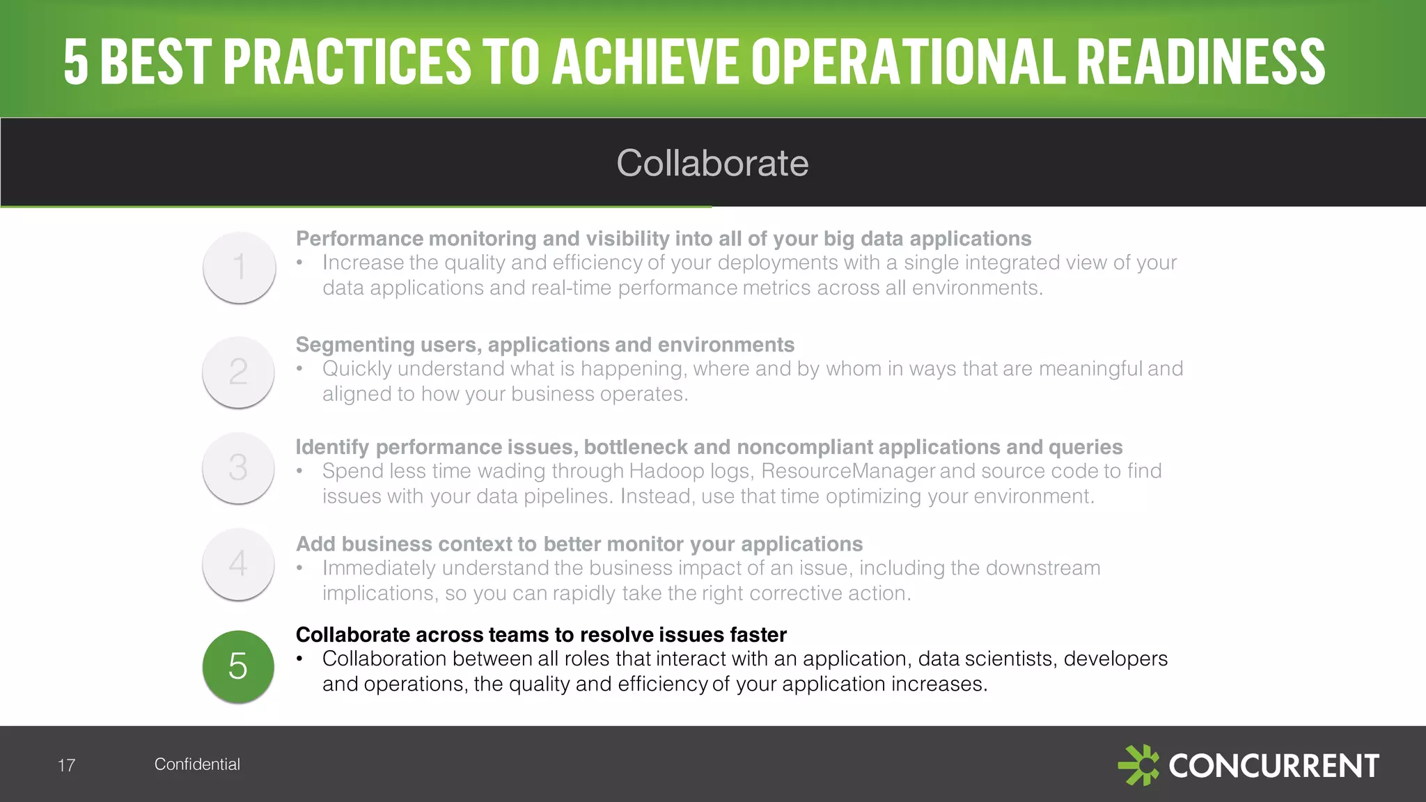 Confidential
5BESTPRACTICESTO ACHIEVE OPERATIONALREADINESS
17
Collaborate
5
Performance monitoring and visibility into all of your big data applications
• Increase the quality and efficiency of your deployments with a single integrated view of your
data applications and real-time performance metrics across all environments.
Segmenting users, applications and environments
• Quickly understand what is happening, where and by whom in ways that are meaningful and
aligned to how your business operates.
Identify performance issues, bottleneck and noncompliant applications and queries
• Spend less time wading through Hadoop logs, ResourceManager and source code to find
issues with your data pipelines. Instead, use that time optimizing your environment.
Add business context to better monitor your applications
• Immediately understand the business impact of an issue, including the downstream
implications, so you can rapidly take the right corrective action.
Collaborate across teams to resolve issues faster
• Collaboration between all roles that interact with an application, data scientists, developers
and operations, the quality and efficiency of your application increases.
1
2
3
4
 
