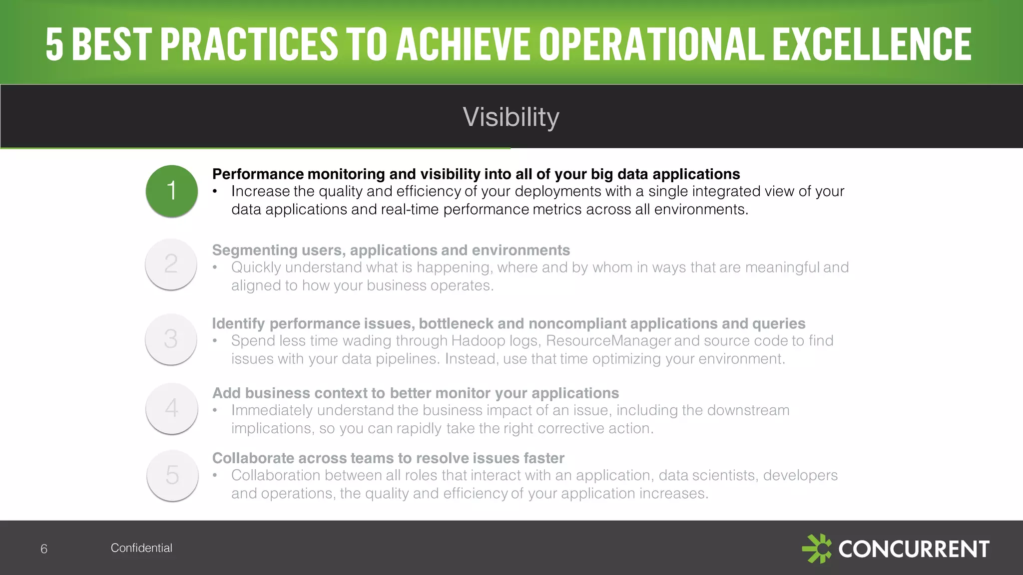 Confidential
4
5
3
5BESTPRACTICESTO ACHIEVE OPERATIONALEXCELLENCE
6
Visibility
1
Performance monitoring and visibility into all of your big data applications
• Increase the quality and efficiency of your deployments with a single integrated view of your
data applications and real-time performance metrics across all environments.
Segmenting users, applications and environments
• Quickly understand what is happening, where and by whom in ways that are meaningful and
aligned to how your business operates.
Identify performance issues, bottleneck and noncompliant applications and queries
• Spend less time wading through Hadoop logs, ResourceManager and source code to find
issues with your data pipelines. Instead, use that time optimizing your environment.
Add business context to better monitor your applications
• Immediately understand the business impact of an issue, including the downstream
implications, so you can rapidly take the right corrective action.
Collaborate across teams to resolve issues faster
• Collaboration between all roles that interact with an application, data scientists, developers
and operations, the quality and efficiency of your application increases.
2
 