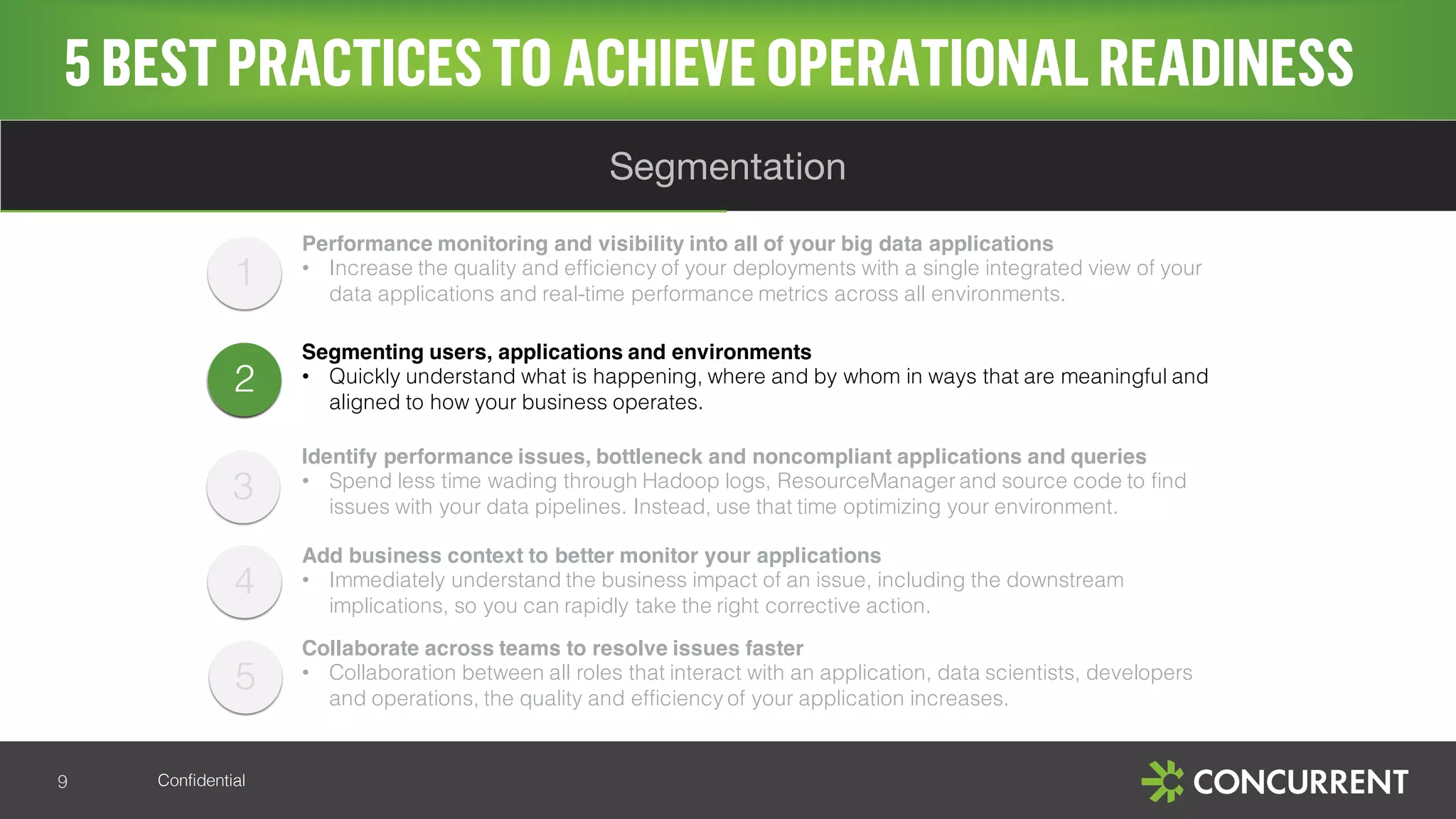 Confidential
1
2
4
5BESTPRACTICESTO ACHIEVE OPERATIONALREADINESS
9
Segmentation
2
Performance monitoring and visibility into all of your big data applications
• Increase the quality and efficiency of your deployments with a single integrated view of your
data applications and real-time performance metrics across all environments.
Segmenting users, applications and environments
• Quickly understand what is happening, where and by whom in ways that are meaningful and
aligned to how your business operates.
Identify performance issues, bottleneck and noncompliant applications and queries
• Spend less time wading through Hadoop logs, ResourceManager and source code to find
issues with your data pipelines. Instead, use that time optimizing your environment.
Add business context to better monitor your applications
• Immediately understand the business impact of an issue, including the downstream
implications, so you can rapidly take the right corrective action.
Collaborate across teams to resolve issues faster
• Collaboration between all roles that interact with an application, data scientists, developers
and operations, the quality and efficiency of your application increases.
5
3
 