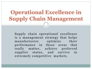 Supply chain operational excellence
is a management strategy that helps
manufacturers optimize their
performance in those areas that
really matter, achieve preferred
supplier status, and survive in
extremely competitive markets.
Operational Excellence in
Supply Chain Management
 
