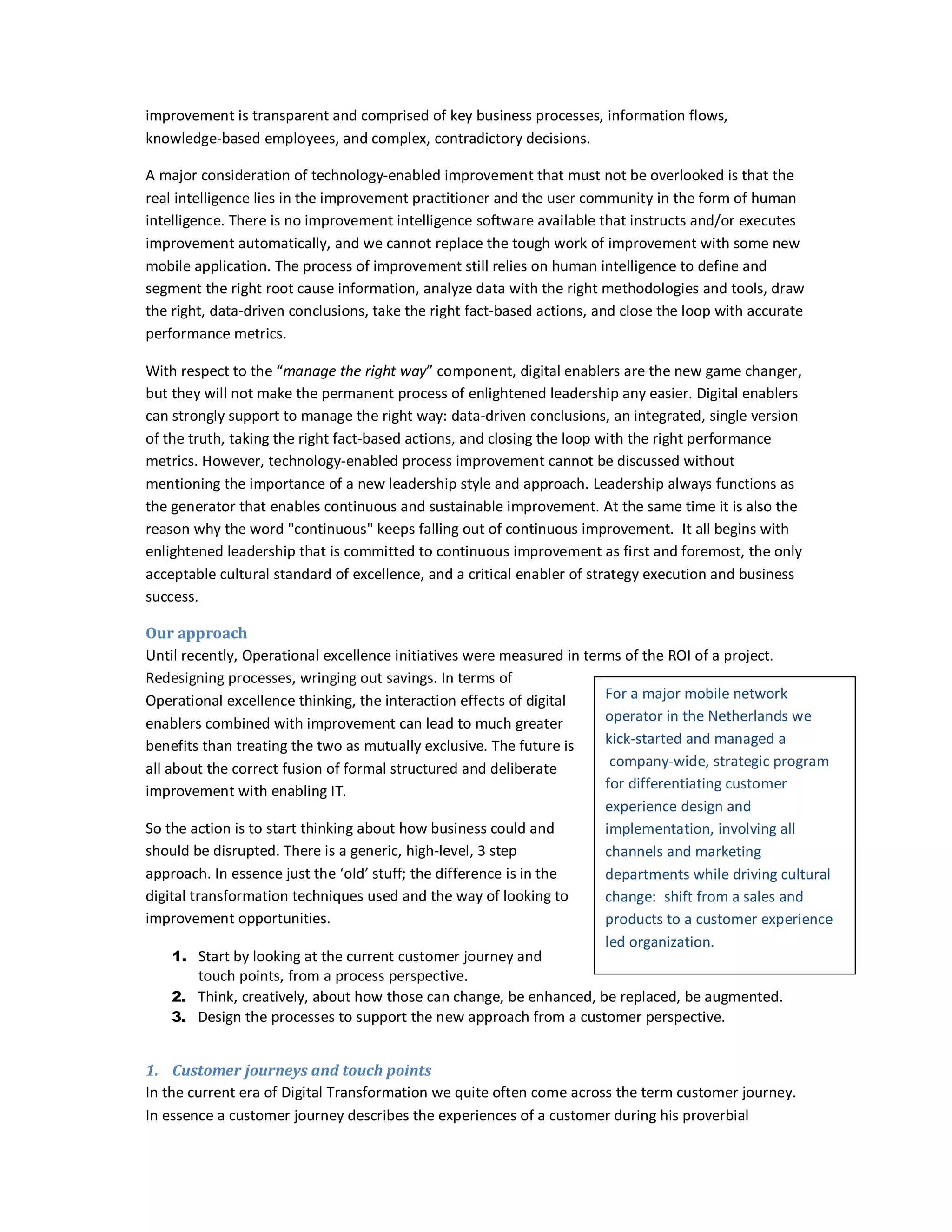 improvement is transparent and comprised of key business processes, information flows,
knowledge-based employees, and complex, contradictory decisions.
A major consideration of technology-enabled improvement that must not be overlooked is that the
real intelligence lies in the improvement practitioner and the user community in the form of human
intelligence. There is no improvement intelligence software available that instructs and/or executes
improvement automatically, and we cannot replace the tough work of improvement with some new
mobile application. The process of improvement still relies on human intelligence to define and
segment the right root cause information, analyze data with the right methodologies and tools, draw
the right, data-driven conclusions, take the right fact-based actions, and close the loop with accurate
performance metrics.
With respect to the “manage the right way” component, digital enablers are the new game changer,
but they will not make the permanent process of enlightened leadership any easier. Digital enablers
can strongly support to manage the right way: data-driven conclusions, an integrated, single version
of the truth, taking the right fact-based actions, and closing the loop with the right performance
metrics. However, technology-enabled process improvement cannot be discussed without
mentioning the importance of a new leadership style and approach. Leadership always functions as
the generator that enables continuous and sustainable improvement. At the same time it is also the
reason why the word "continuous" keeps falling out of continuous improvement. It all begins with
enlightened leadership that is committed to continuous improvement as first and foremost, the only
acceptable cultural standard of excellence, and a critical enabler of strategy execution and business
success.
Our approach
Until recently, Operational excellence initiatives were measured in terms of the ROI of a project.
Redesigning processes, wringing out savings. In terms of
For a major mobile network
Operational excellence thinking, the interaction effects of digital
operator in the Netherlands we
enablers combined with improvement can lead to much greater
kick-started and managed a
benefits than treating the two as mutually exclusive. The future is
company-wide, strategic program
all about the correct fusion of formal structured and deliberate
for differentiating customer
improvement with enabling IT.
experience design and
So the action is to start thinking about how business could and
implementation, involving all
should be disrupted. There is a generic, high-level, 3 step
channels and marketing
approach. In essence just the ‘old’ stuff; the difference is in the
departments while driving cultural
digital transformation techniques used and the way of looking to
change: shift from a sales and
improvement opportunities.
products to a customer experience
led organization.
1. Start by looking at the current customer journey and
touch points, from a process perspective.
2. Think, creatively, about how those can change, be enhanced, be replaced, be augmented.
3. Design the processes to support the new approach from a customer perspective.
1. Customer journeys and touch points
In the current era of Digital Transformation we quite often come across the term customer journey.
In essence a customer journey describes the experiences of a customer during his proverbial

 