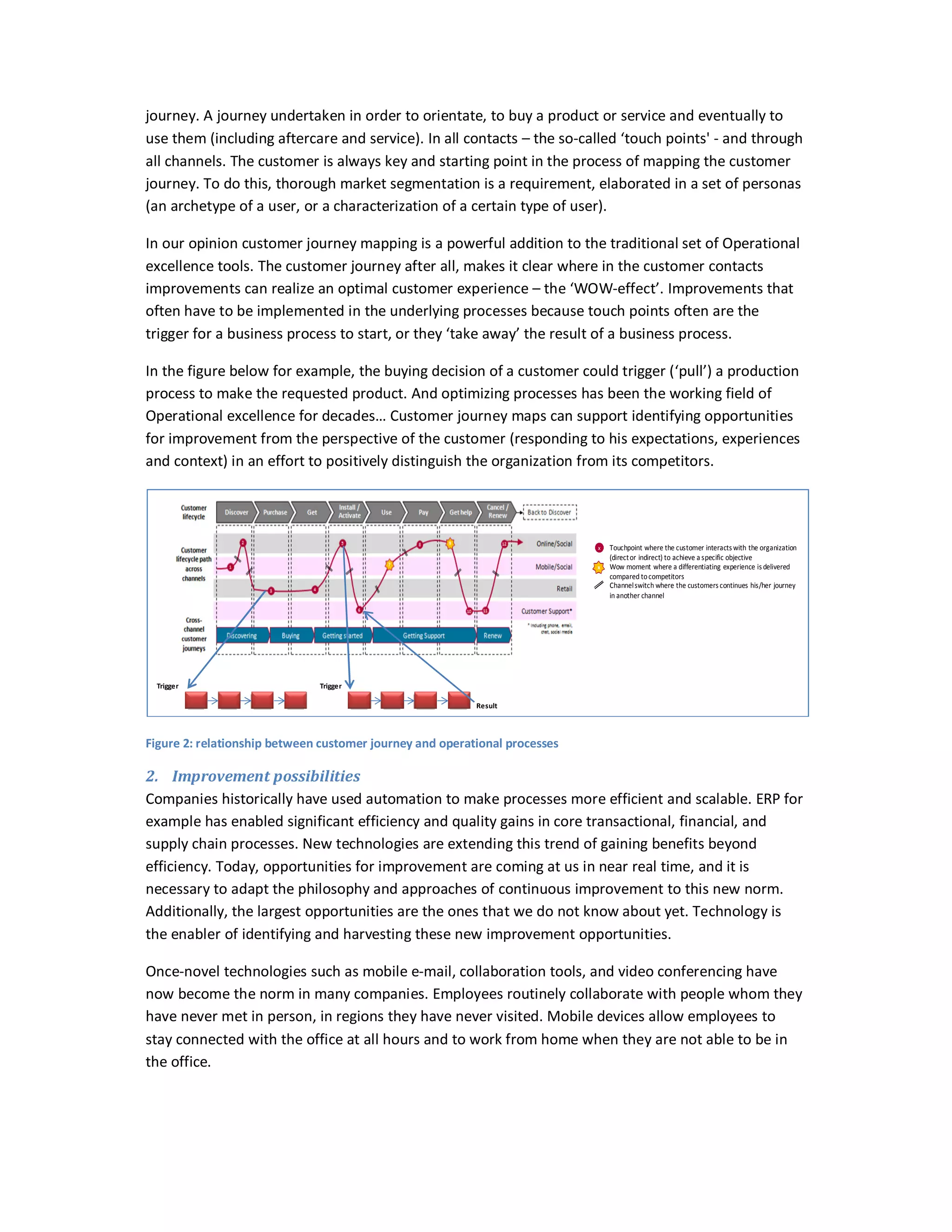 journey. A journey undertaken in order to orientate, to buy a product or service and eventually to
use them (including aftercare and service). In all contacts – the so-called ‘touch points' - and through
all channels. The customer is always key and starting point in the process of mapping the customer
journey. To do this, thorough market segmentation is a requirement, elaborated in a set of personas
(an archetype of a user, or a characterization of a certain type of user).
In our opinion customer journey mapping is a powerful addition to the traditional set of Operational
excellence tools. The customer journey after all, makes it clear where in the customer contacts
improvements can realize an optimal customer experience – the ‘WOW-effect’. Improvements that
often have to be implemented in the underlying processes because touch points often are the
trigger for a business process to start, or they ‘take away’ the result of a business process.
In the figure below for example, the buying decision of a customer could trigger (‘pull’) a production
process to make the requested product. And optimizing processes has been the working field of
Operational excellence for decades… Customer journey maps can support identifying opportunities
for improvement from the perspective of the customer (responding to his expectations, experiences
and context) in an effort to positively distinguish the organization from its competitors.

x
x

Trigger

Touchpoint where the customer interacts with the organization
(direct or indirect) to achieve a specific objective
Wow moment where a differentiating experience is delivered
compared to competitors
Channel switch where the customers continues his/her journey
in another channel

Trigger
Result

Figure 2: relationship between customer journey and operational processes

2. Improvement possibilities
Companies historically have used automation to make processes more efficient and scalable. ERP for
example has enabled significant efficiency and quality gains in core transactional, financial, and
supply chain processes. New technologies are extending this trend of gaining benefits beyond
efficiency. Today, opportunities for improvement are coming at us in near real time, and it is
necessary to adapt the philosophy and approaches of continuous improvement to this new norm.
Additionally, the largest opportunities are the ones that we do not know about yet. Technology is
the enabler of identifying and harvesting these new improvement opportunities.
Once-novel technologies such as mobile e-mail, collaboration tools, and video conferencing have
now become the norm in many companies. Employees routinely collaborate with people whom they
have never met in person, in regions they have never visited. Mobile devices allow employees to
stay connected with the office at all hours and to work from home when they are not able to be in
the office.

 