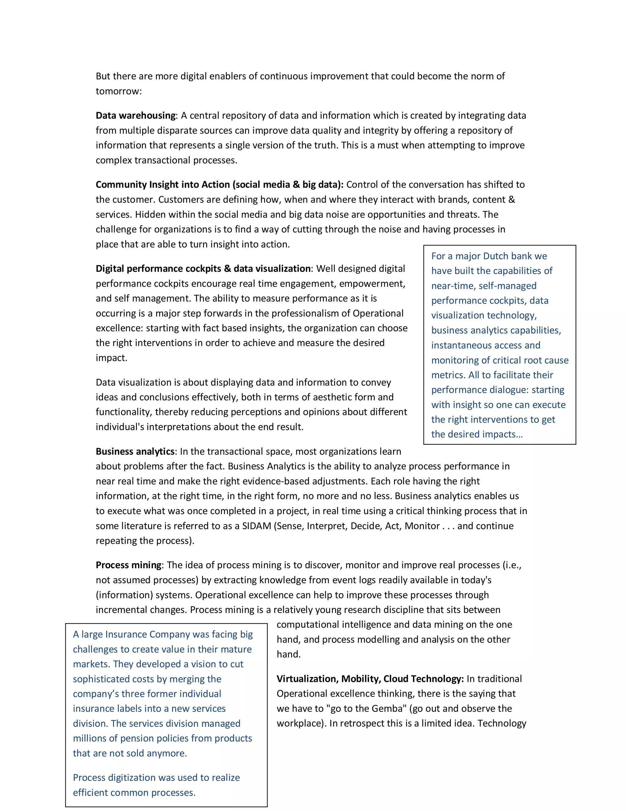 But there are more digital enablers of continuous improvement that could become the norm of
tomorrow:
Data warehousing: A central repository of data and information which is created by integrating data
from multiple disparate sources can improve data quality and integrity by offering a repository of
information that represents a single version of the truth. This is a must when attempting to improve
complex transactional processes.
Community Insight into Action (social media & big data): Control of the conversation has shifted to
the customer. Customers are defining how, when and where they interact with brands, content &
services. Hidden within the social media and big data noise are opportunities and threats. The
challenge for organizations is to find a way of cutting through the noise and having processes in
place that are able to turn insight into action.
For a major Dutch bank we
Digital performance cockpits & data visualization: Well designed digital
have built the capabilities of
performance cockpits encourage real time engagement, empowerment,
near-time, self-managed
and self management. The ability to measure performance as it is
performance cockpits, data
occurring is a major step forwards in the professionalism of Operational
visualization technology,
excellence: starting with fact based insights, the organization can choose
business analytics capabilities,
the right interventions in order to achieve and measure the desired
instantaneous access and
impact.
monitoring of critical root cause
metrics. All to facilitate their
Data visualization is about displaying data and information to convey
performance dialogue: starting
ideas and conclusions effectively, both in terms of aesthetic form and
with insight so one can execute
functionality, thereby reducing perceptions and opinions about different
the right interventions to get
individual's interpretations about the end result.
the desired impacts…
Business analytics: In the transactional space, most organizations learn
about problems after the fact. Business Analytics is the ability to analyze process performance in
near real time and make the right evidence-based adjustments. Each role having the right
information, at the right time, in the right form, no more and no less. Business analytics enables us
to execute what was once completed in a project, in real time using a critical thinking process that in
some literature is referred to as a SIDAM (Sense, Interpret, Decide, Act, Monitor . . . and continue
repeating the process).
Process mining: The idea of process mining is to discover, monitor and improve real processes (i.e.,
not assumed processes) by extracting knowledge from event logs readily available in today's
(information) systems. Operational excellence can help to improve these processes through
incremental changes. Process mining is a relatively young research discipline that sits between
computational intelligence and data mining on the one
A large Insurance Company was facing big
hand, and process modelling and analysis on the other
challenges to create value in their mature
hand.
markets. They developed a vision to cut
Virtualization, Mobility, Cloud Technology: In traditional
sophisticated costs by merging the
Operational excellence thinking, there is the saying that
company’s three former individual
we have to "go to the Gemba" (go out and observe the
insurance labels into a new services
workplace). In retrospect this is a limited idea. Technology
division. The services division managed
millions of pension policies from products
that are not sold anymore.
Process digitization was used to realize
efficient common processes.

 