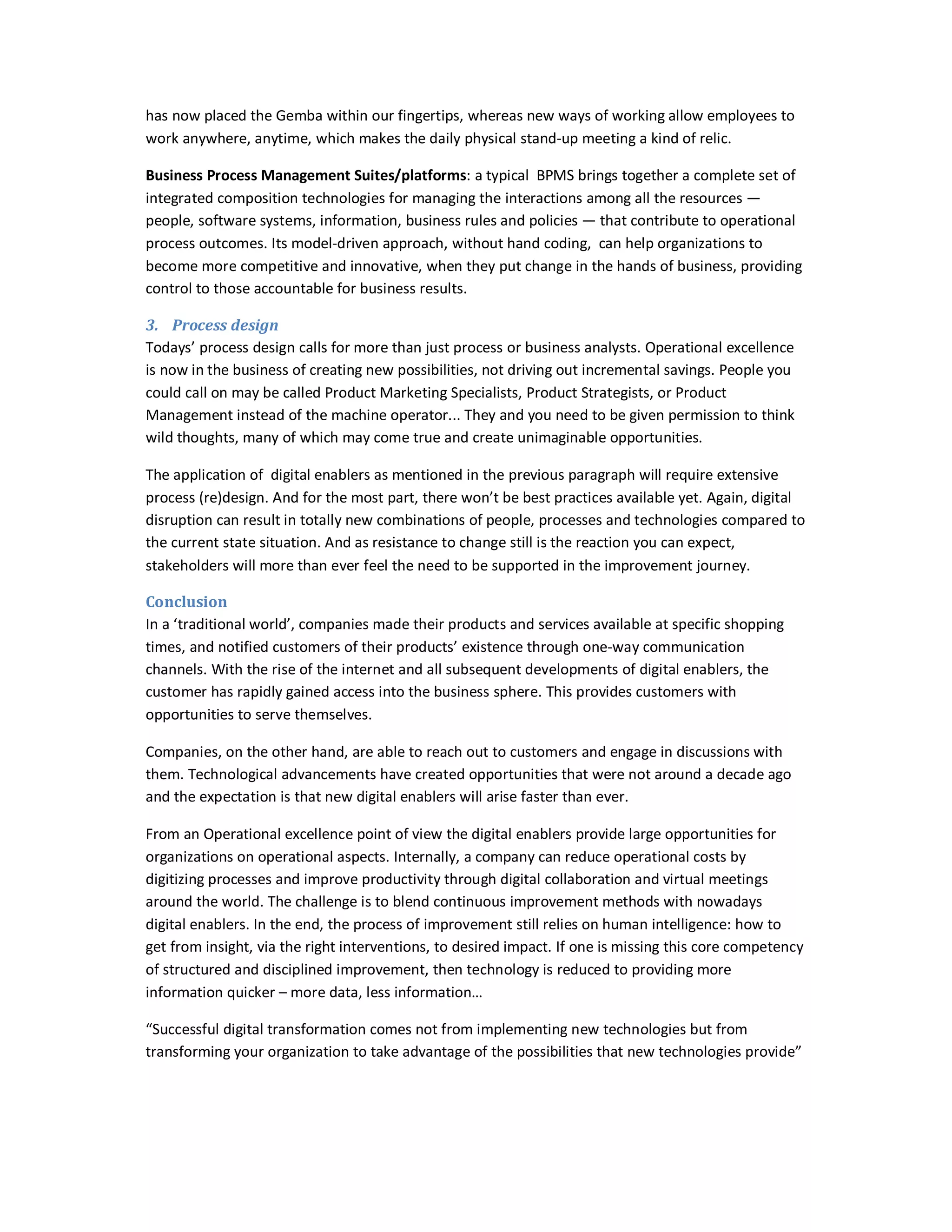has now placed the Gemba within our fingertips, whereas new ways of working allow employees to
work anywhere, anytime, which makes the daily physical stand-up meeting a kind of relic.
Business Process Management Suites/platforms: a typical BPMS brings together a complete set of
integrated composition technologies for managing the interactions among all the resources —
people, software systems, information, business rules and policies — that contribute to operational
process outcomes. Its model-driven approach, without hand coding, can help organizations to
become more competitive and innovative, when they put change in the hands of business, providing
control to those accountable for business results.
3. Process design
Todays’ process design calls for more than just process or business analysts. Operational excellence
is now in the business of creating new possibilities, not driving out incremental savings. People you
could call on may be called Product Marketing Specialists, Product Strategists, or Product
Management instead of the machine operator... They and you need to be given permission to think
wild thoughts, many of which may come true and create unimaginable opportunities.
The application of digital enablers as mentioned in the previous paragraph will require extensive
process (re)design. And for the most part, there won’t be best practices available yet. Again, digital
disruption can result in totally new combinations of people, processes and technologies compared to
the current state situation. And as resistance to change still is the reaction you can expect,
stakeholders will more than ever feel the need to be supported in the improvement journey.
Conclusion
In a ‘traditional world’, companies made their products and services available at specific shopping
times, and notified customers of their products’ existence through one-way communication
channels. With the rise of the internet and all subsequent developments of digital enablers, the
customer has rapidly gained access into the business sphere. This provides customers with
opportunities to serve themselves.
Companies, on the other hand, are able to reach out to customers and engage in discussions with
them. Technological advancements have created opportunities that were not around a decade ago
and the expectation is that new digital enablers will arise faster than ever.
From an Operational excellence point of view the digital enablers provide large opportunities for
organizations on operational aspects. Internally, a company can reduce operational costs by
digitizing processes and improve productivity through digital collaboration and virtual meetings
around the world. The challenge is to blend continuous improvement methods with nowadays
digital enablers. In the end, the process of improvement still relies on human intelligence: how to
get from insight, via the right interventions, to desired impact. If one is missing this core competency
of structured and disciplined improvement, then technology is reduced to providing more
information quicker – more data, less information…
“Successful digital transformation comes not from implementing new technologies but from
transforming your organization to take advantage of the possibilities that new technologies provide”

 
