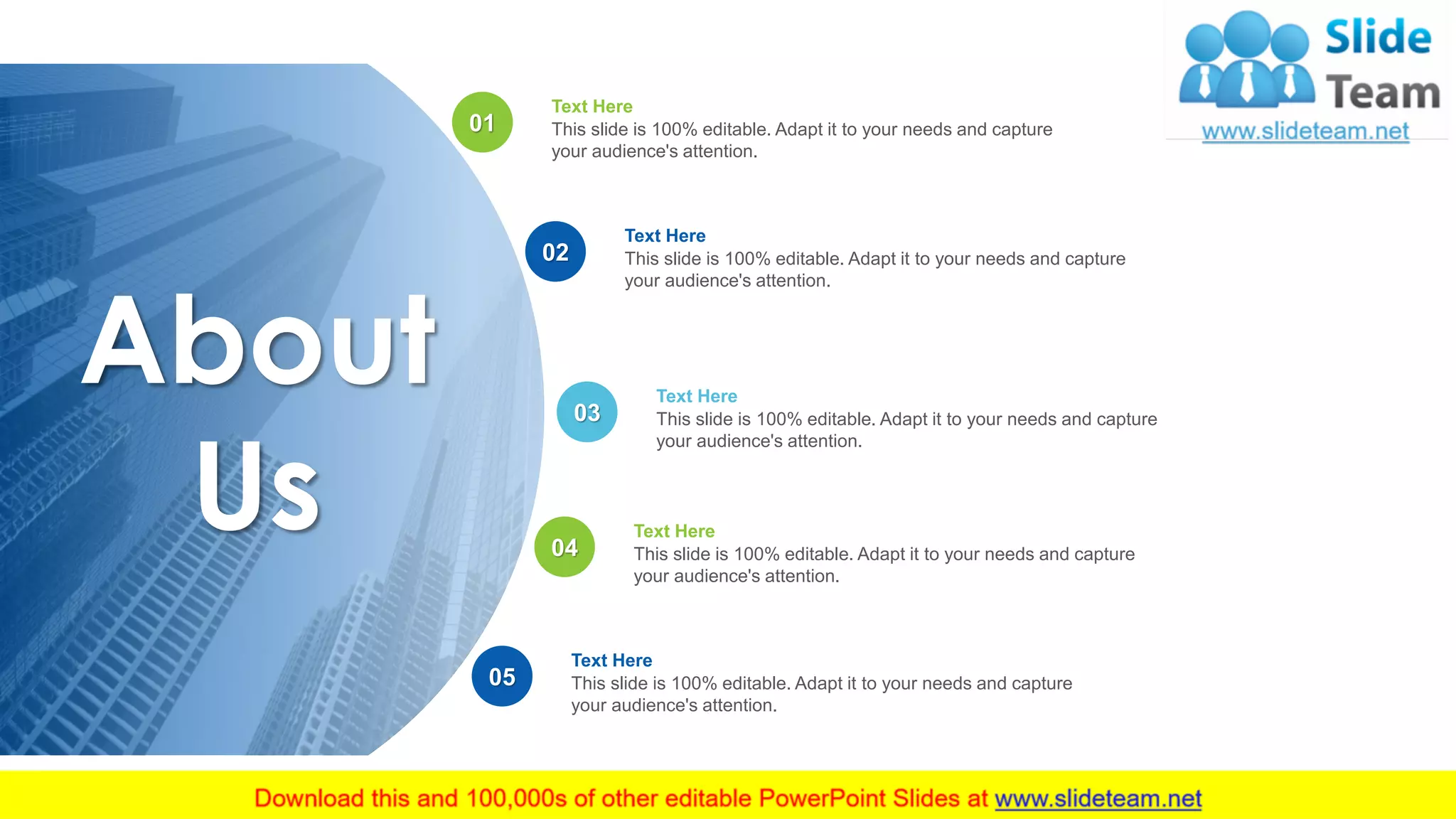 About
Us
12
Text Here
This slide is 100% editable. Adapt it to your needs and capture
your audience's attention.
Text Here
This slide is 100% editable. Adapt it to your needs and capture
your audience's attention.
Text Here
This slide is 100% editable. Adapt it to your needs and capture
your audience's attention.
Text Here
This slide is 100% editable. Adapt it to your needs and capture
your audience's attention.
Text Here
This slide is 100% editable. Adapt it to your needs and capture
your audience's attention.
01
02
03
04
05
 