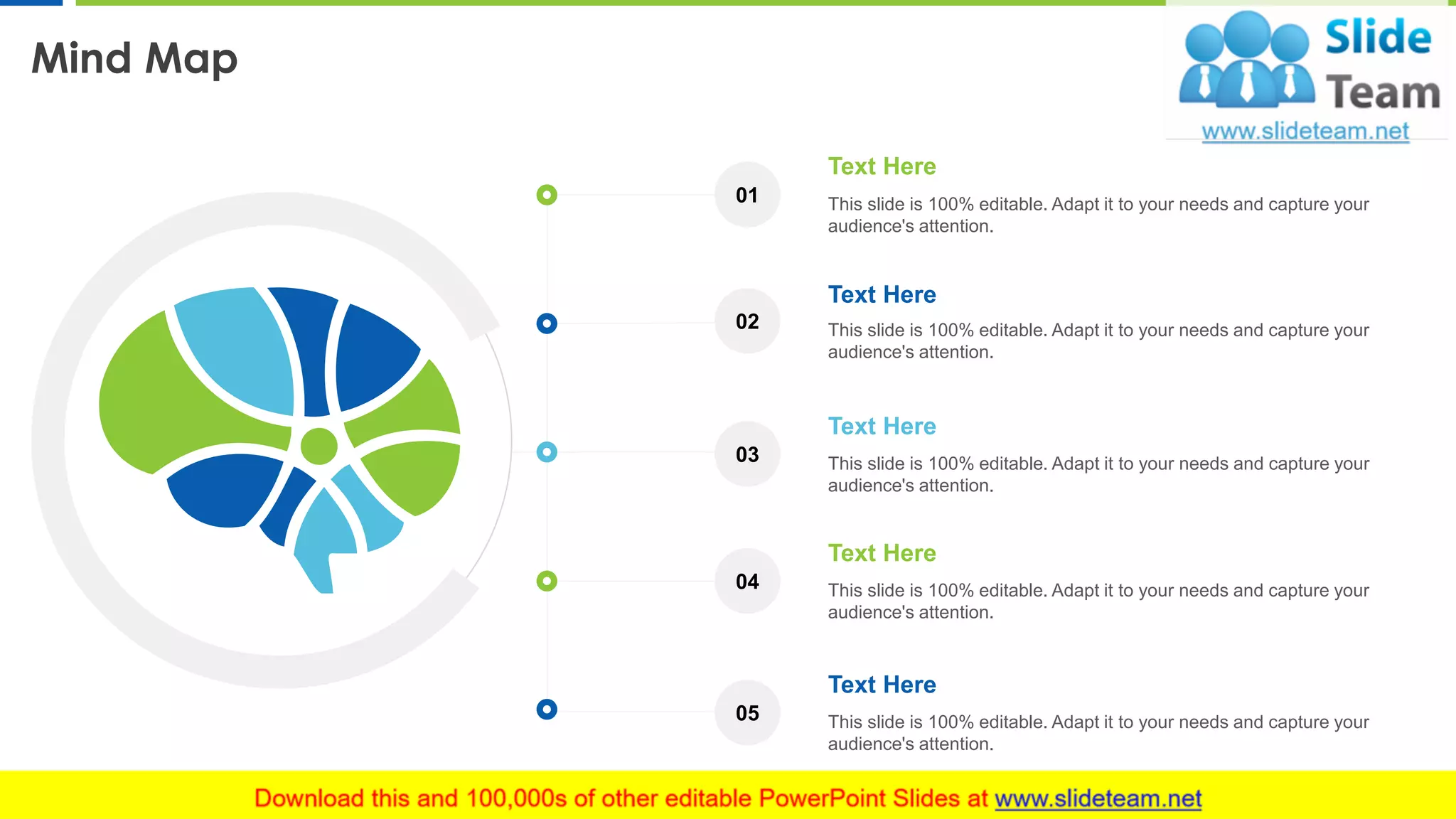 Mind Map
17
Text Here
This slide is 100% editable. Adapt it to your needs and capture your
audience's attention.
Text Here
This slide is 100% editable. Adapt it to your needs and capture your
audience's attention.
Text Here
This slide is 100% editable. Adapt it to your needs and capture your
audience's attention.
Text Here
This slide is 100% editable. Adapt it to your needs and capture your
audience's attention.
Text Here
This slide is 100% editable. Adapt it to your needs and capture your
audience's attention.
01
02
03
04
05
 