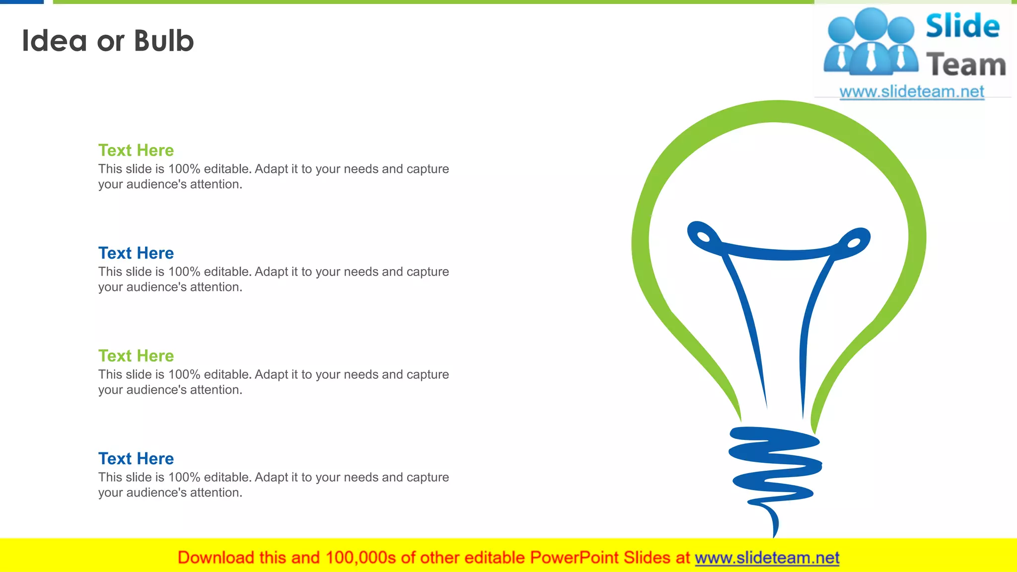 Idea or Bulb
18
Text Here
This slide is 100% editable. Adapt it to your needs and capture
your audience's attention.
Text Here
This slide is 100% editable. Adapt it to your needs and capture
your audience's attention.
Text Here
This slide is 100% editable. Adapt it to your needs and capture
your audience's attention.
Text Here
This slide is 100% editable. Adapt it to your needs and capture
your audience's attention.
 