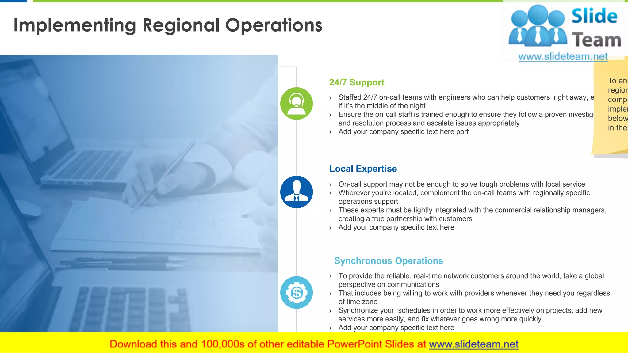 Implementing Regional Operations
7
› Staffed 24/7 on-call teams with engineers who can help customers right away, even
if it’s the middle of the night
› Ensure the on-call staff is trained enough to ensure they follow a proven investigation
and resolution process and escalate issues appropriately
› Add your company specific text here port
24/7 Support
› On-call support may not be enough to solve tough problems with local service
› Wherever you’re located, complement the on-call teams with regionally specific
operations support
› These experts must be tightly integrated with the commercial relationship managers,
creating a true partnership with customers
› Add your company specific text here
Local Expertise
› To provide the reliable, real-time network customers around the world, take a global
perspective on communications
› That includes being willing to work with providers whenever they need you regardless
of time zone
› Synchronize your schedules in order to work more effectively on projects, add new
services more easily, and fix whatever goes wrong more quickly
› Add your company specific text here
Synchronous Operations
To ens
region
compa
implem
below
in thei
 