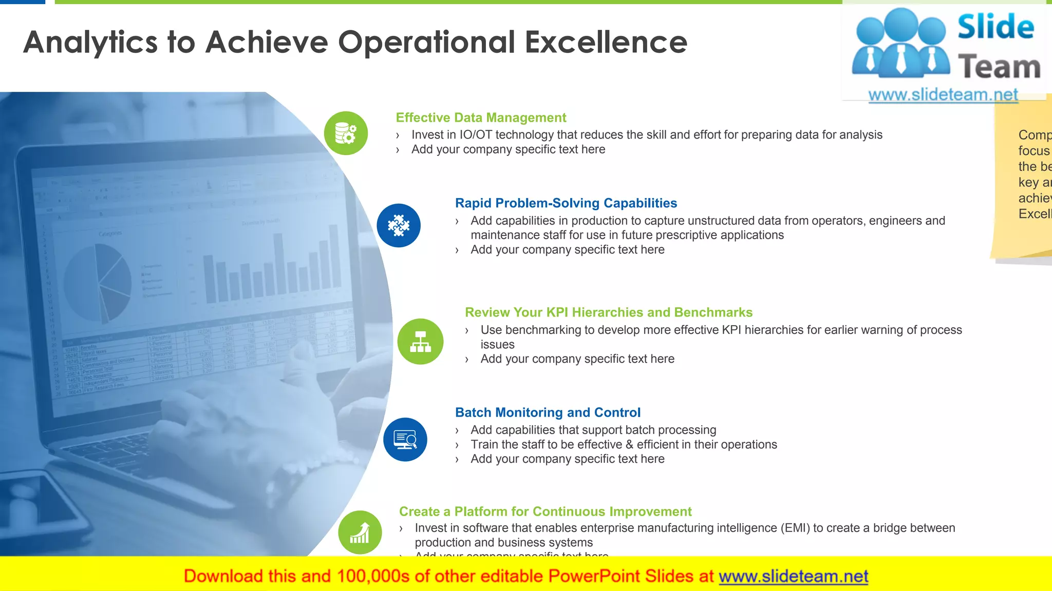 Analytics to Achieve Operational Excellence
8
Effective Data Management
› Invest in IO/OT technology that reduces the skill and effort for preparing data for analysis
› Add your company specific text here
Rapid Problem-Solving Capabilities
› Add capabilities in production to capture unstructured data from operators, engineers and
maintenance staff for use in future prescriptive applications
› Add your company specific text here
Review Your KPI Hierarchies and Benchmarks
› Use benchmarking to develop more effective KPI hierarchies for earlier warning of process
issues
› Add your company specific text here
Batch Monitoring and Control
› Add capabilities that support batch processing
› Train the staff to be effective & efficient in their operations
› Add your company specific text here
Create a Platform for Continuous Improvement
› Invest in software that enables enterprise manufacturing intelligence (EMI) to create a bridge between
production and business systems
› Add your company specific text here
Comp
focus
the be
key an
achiev
Excell
 