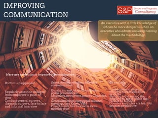 Bottom­up approach
Regularly asses the situation
from employee’s point of
view
Conduct general surveys,
thematic surveys, face to face
and informal interview
IMPROVING
COMMUNICATION
An executive with a little knowledge of
CI can be more dangerous than an
executive who admits knowing nothing
about the methodology.
.
Selectthemosteffectivechannelof
communication
E­mails,intranet,blogs,forums,video,
onlinepresentations
Magazines,newsletters,posters,CIgoodies,
quiz
Generalmeetings,operationalcascaded
meetings,thruKaizen,VSM
Projectevents,bestinnovativeideas
monthlyprize
Be realistic
It takes time to develop
effective communication
systems
Building trust among the
employees, no promise that
cannot be fulfilled
Counter examples are terribly
counter productive
Here are some tips to improve communication :
 