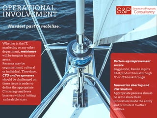 OPERATIONAL
INVOLVEMENT
Hardest part to mobilize..
Whether is the IT,
marketing or any other
department, resistance
will be tougher in some
areas.
Reasons may be
organizational, cultural
or individual. Therefore,
CEO and/or sponsors
should be challenged on
these issue in order to
define the appropriate
CI strategy and lever
barriers without letting
unhealable scars.
Bottom-up improvement
source
Suggestion, Kaizen inputs
R&D product breakthrough
IT or IS breakthrough
Innovation sharing and
distribution
Appropriate process should
be set to share field
innovation inside the entity
and promote it to other
entities.
 
