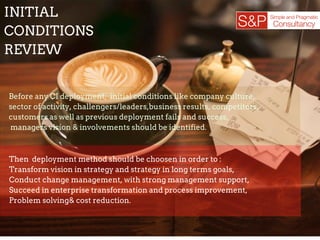 The deployment of continuous improvement is a significant
step that organizations can take to become more
competitive.
To ensure the long­term sustainability of CI,
companies need to analyze and accept its
strengths and weaknesses and properly
utilize chosen methods, principles,
concepts and tools.
INITIAL
CONDITIONS
REVIEW
Before any CI deployment, initial conditions like company culture,
sector of activity, challengers/leaders,business results, competitors,
customers as well as previous deployment fails and success,
managers vision & involvements should be identified.
Then deployment method should be choosen in order to :
Transform vision in strategy and strategy in long terms goals,
Conduct change management, with strong management support,
Succeed in enterprise transformation and process improvement,
Problem solving& cost reduction.
 