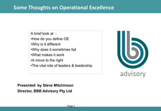 1
A brief look at :
•How do you define OE
•Why is it different
•Why does it sometimes fail
•What makes it work
•A move to the right
•The vital role of leaders & leadership
Page 1
Some Thoughts on Operational Excellence
Presented by Steve Mitchinson
Director, BBB Advisory Pty Ltd
 