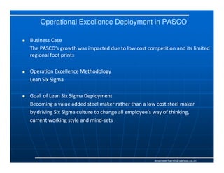 Operational Excellence Deployment in PASCO

Business Case
The PASCO's growth was impacted due to low cost competition and its limited
regional foot prints

Operation Excellence Methodology
Lean Six Sigma

Goal of Lean Six Sigma Deployment
Becoming a value added steel maker rather than a low cost steel maker
by driving Six Sigma culture to change all employee’s way of thinking,
current working style and mind-sets
                           mind-




                                                     engineerharsh@yahoo.co.in
 