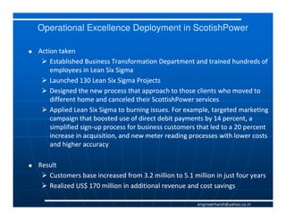 Operational Excellence Deployment in ScotishPower

Action taken
    Established Business Transformation Department and trained hundreds of
    employees in Lean Six Sigma
    Launched 130 Lean Six Sigma Projects
    Designed the new process that approach to those clients who moved to
    different home and canceled their ScottishPower services
    Applied Lean Six Sigma to burning issues. For example, targeted marketing
    campaign that boosted use of direct debit payments by 14 percent, a
    simplified sign-up process for business customers that led to a 20 percent
               sign-
    increase in acquisition, and new meter reading processes with lower costs
    and higher accuracy

Result
   Customers base increased from 3.2 million to 5.1 million in just four years
   Realized US$ 170 million in additional revenue and cost savings

                                                      engineerharsh@yahoo.co.in
 