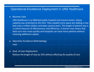 Operational Excellence Deployment in UNS Healthcare

 Business Case
 UNS Healthcare is an 800-bed public hospital and trauma center, whose
                        800-
 capacity was stretched to the limit. They needed more space but adding a new
 bed costs a million dollars and takes several years. The length of patient stay is
 a critical measure of effectiveness and efficiency. A shorter stay means that
 beds turn over more quickly and hospitals can treat more patients without
 investing additional capital.

 Operation Excellence Methodology
 Lean

 Goal of Lean Deployment
 Reduce the length of stay by 10% without affecting the quality of care




                                                         engineerharsh@yahoo.co.in
 