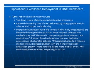 Operational Excellence Deployment in UNS Healthcare

 Other Action with Lean initiatives were
    Top-
    Top-down review of day-to-day administrative procedures
                          day-to-
    Reduced the waiting time of care performed by taking appointment in
    advance with proper load-balancing
                           load-
    Improvement in patient hand-offs- review of how many times patients are
                              hand-offs-
    handed off during their hospital stay. When hospitals adopted lean
    methods, they said “they tend to stop passing patients between care
    professionals”. Instead, they developed care teams of dedicated
    professionals who handled patients. “This reduces handoffs, it reduces
    medical errors, it reduces length of stay, and it improves patient
    satisfaction greatly.” More handoffs lead to more medical errors. And
    more medical errors lead to longer lengths of stay




                                                    engineerharsh@yahoo.co.in
 
