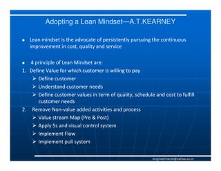 Adopting a Lean Mindset—A.T.KEARNEY
                          Mindset—

   Lean mindset is the advocate of persistently pursuing the continuous
   improvement in cost, quality and service

   4 principle of Lean Mindset are:
1. Define Value for which customer is willing to pay
       Define customer
       Understand customer needs
       Define customer values in term of quality, schedule and cost to fulfill
       customer needs
2. Remove Non-value added activities and process
             Non-
       Value stream Map (Pre & Post)
       Apply 5s and visual control system
       Implement Flow
       Implement pull system

                                                           engineerharsh@yahoo.co.in
 