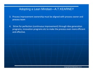 Adopting a Lean Mindset—A.T.KEARNEY
                         Mindset—

3. Process improvement ownership must be aligned with process owner and
   process team

4. Strive for perfection (continuous improvement) through idea generation
   programs, innovation programs etc to make the process even more efficient
   and effective.




                                                       engineerharsh@yahoo.co.in
 