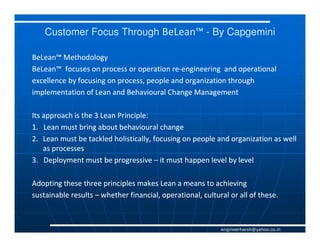 Customer Focus Through BeLean™ - By Capgemini

BeLean™ Methodology
BeLean™ focuses on process or operation re-engineering and operational
                                          re-
excellence by focusing on process, people and organization through
implementation of Lean and Behavioural Change Management

Its approach is the 3 Lean Principle:
1. Lean must bring about behavioural change
2. Lean must be tackled holistically, focusing on people and organization as well
    as processes
3. Deployment must be progressive – it must happen level by level

Adopting these three principles makes Lean a means to achieving
sustainable results – whether financial, operational, cultural or all of these.



                                                            engineerharsh@yahoo.co.in
 