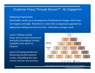 Customer Focus Through BeLean™ - By Capgemini

Deploying Progressively
Sustainable results are a consequence of behavioural change, which does
not happen overnight. Therefore it is clear that a progressive approach to
deployment taking one level at a time - will build a stronger result


Level-1 (Taking control)
Quick wins to create momentum
and build a foundation of basic
capability from which to
progress

Level-2 (Creating excellence)
Delivering transformational
results, embedding the Lean
culture into the new business
                                    How to implement Lean successfully and deliver results that last-Capgemini
                                                                          engineerharsh@yahoo.co.in
 