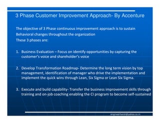 3 Phase Customer Improvement Approach- By Accenture
                             Approach-

The objective of 3 Phase continuous improvement approach is to sustain
Behavioral changes throughout the organization
These 3 phases are:

1. Business Evaluation – Focus on identify opportunities by capturing the
   customer’s voice and shareholder’s voice

2. Develop Transformation Roadmap- Determine the long term vision by top
                          Roadmap-
   management, identification of manager who drive the implementation and
   implement the quick wins through Lean, Six Sigma or Lean Six Sigma.

3. Execute and build capability- Transfer the business improvement skills through
                     capability-
   training and on-job coaching enabling the CI program to become self-sustained
                on-                                               self-



                                                         engineerharsh@yahoo.co.in
 