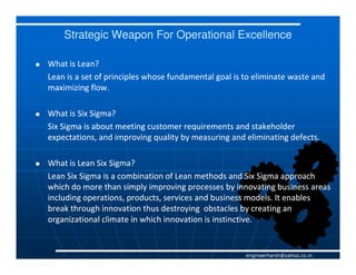 Strategic Weapon For Operational Excellence

What is Lean?
Lean is a set of principles whose fundamental goal is to eliminate waste and
maximizing flow.

What is Six Sigma?
Six Sigma is about meeting customer requirements and stakeholder
expectations, and improving quality by measuring and eliminating defects.

What is Lean Six Sigma?
Lean Six Sigma is a combination of Lean methods and Six Sigma approach
which do more than simply improving processes by innovating business areas
including operations, products, services and business models. It enables
break through innovation thus destroying obstacles by creating an
organizational climate in which innovation is instinctive.


                                                      engineerharsh@yahoo.co.in
 