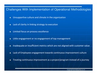 Challenges With Implementation of Operational Methodologies

    Unsupportive culture and climate in the organization

    Lack of clarity in linking strategy to execution

    Limited focus on process excellence

    Little engagement or no engagement of top management

    Inadequate or insufficient metrics which are not aligned with customer value

    Lack of Employees engagement towards continuous improvement culture

    Treating continuous improvement as a project/program instead of a journey


                                                           engineerharsh@yahoo.co.in
 