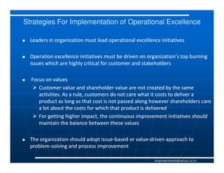 Strategies For Implementation of Operational Excellence

  Leaders in organization must lead operational excellence initiatives

  Operation excellence initiatives must be driven on organization’s top burning
  issues which are highly critical for customer and stakeholders

  Focus on values
     Customer value and shareholder value are not created by the same
     activities. As a rule, customers do not care what it costs to deliver a
     product as long as that cost is not passed along however shareholders care
     a lot about the costs for which that product is delivered
     For getting higher impact, the continuous improvement initiatives should
     maintain the balance between these values

  The organization should adopt issue-based or value-driven approach to
                                issue-         value-
  problem-
  problem-solving and process improvement

                                                        engineerharsh@yahoo.co.in
 