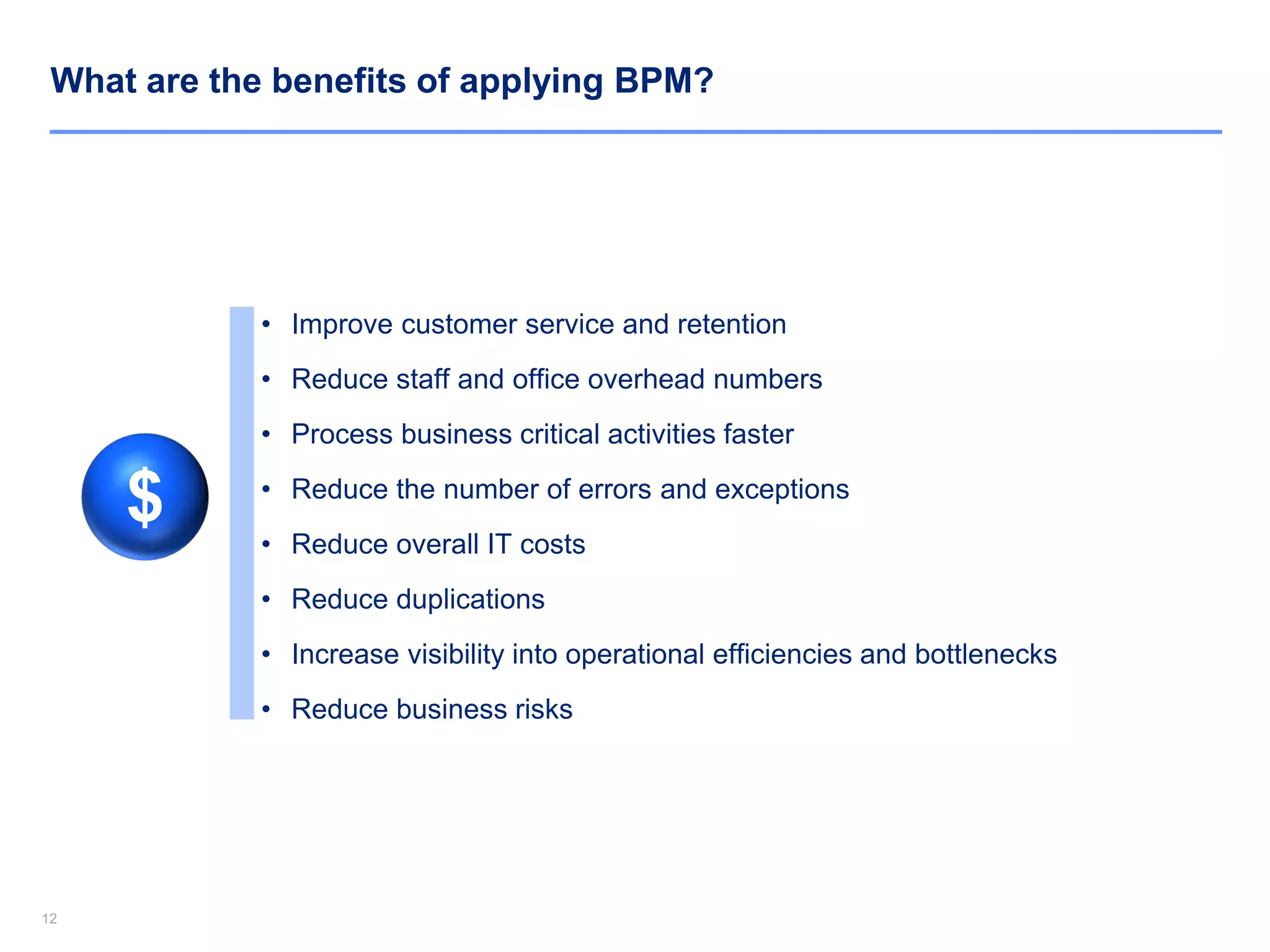 1212
What are the benefits of applying BPM?
• Improve customer service and retention
• Reduce staff and office overhead numbers
• Process business critical activities faster
• Reduce the number of errors and exceptions
• Reduce overall IT costs
• Reduce duplications
• Increase visibility into operational efficiencies and bottlenecks
• Reduce business risks
$
 