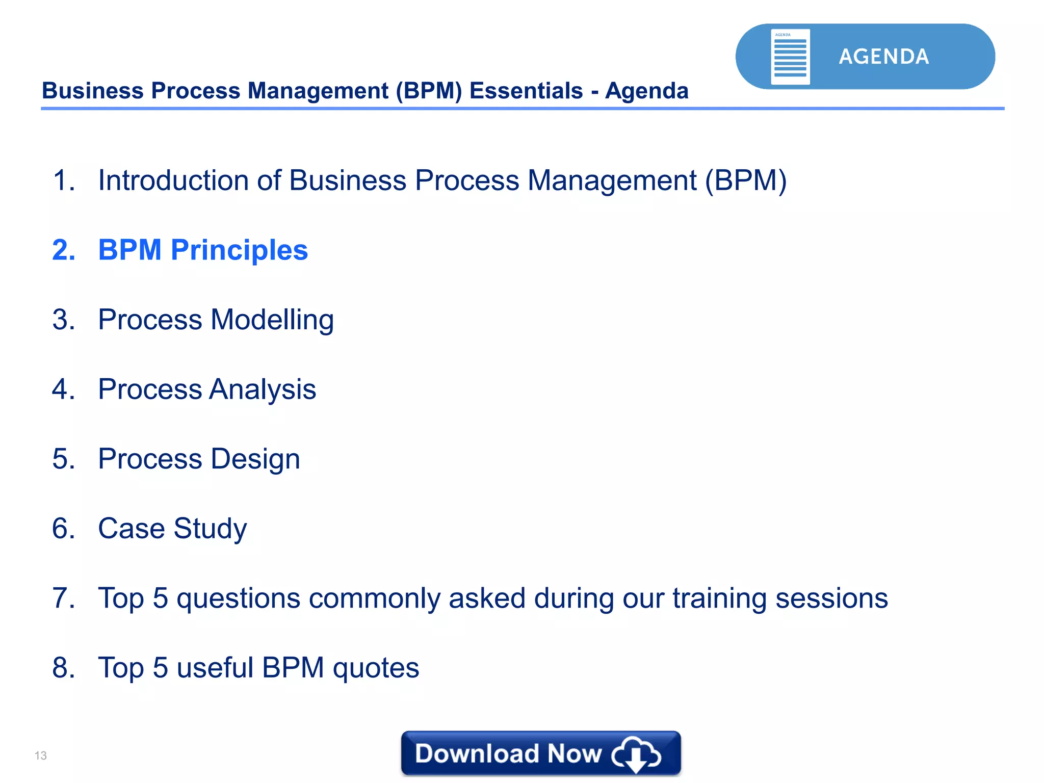 1313
Business Process Management (BPM) Essentials - Agenda
1. Introduction of Business Process Management (BPM)
2. BPM Principles
3. Process Modelling
4. Process Analysis
5. Process Design
6. Case Study
7. Top 5 questions commonly asked during our training sessions
8. Top 5 useful BPM quotes
 