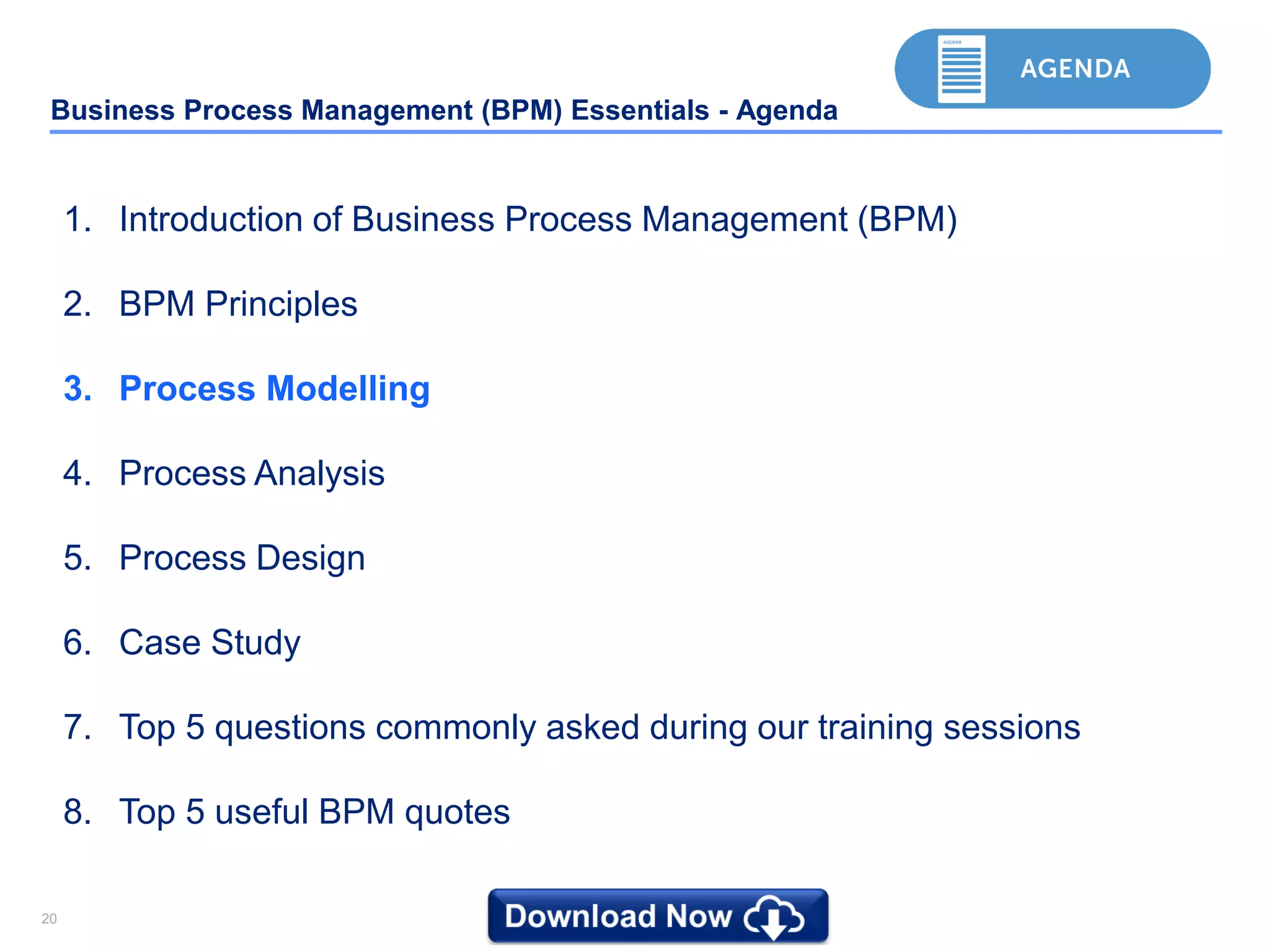 2020
Business Process Management (BPM) Essentials - Agenda
1. Introduction of Business Process Management (BPM)
2. BPM Principles
3. Process Modelling
4. Process Analysis
5. Process Design
6. Case Study
7. Top 5 questions commonly asked during our training sessions
8. Top 5 useful BPM quotes
 