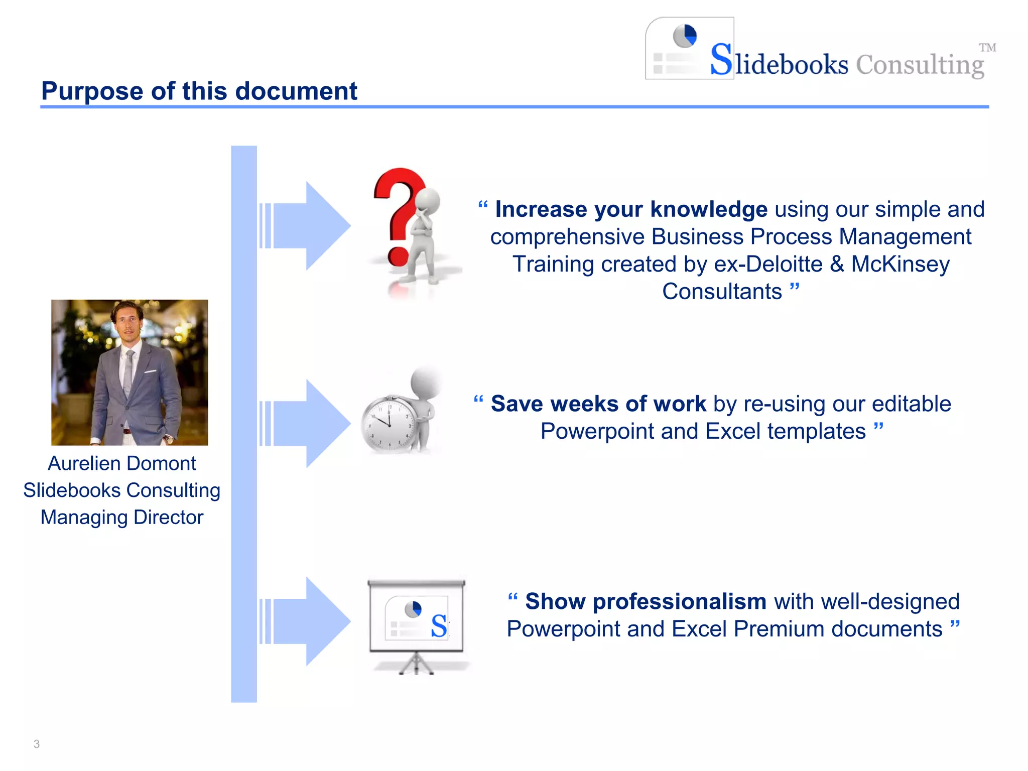 33
Aurelien Domont
Slidebooks Consulting
Managing Director
“ Increase your knowledge using our simple and
comprehensive Business Process Management
Training created by ex-Deloitte & McKinsey
Consultants ”
“ Show professionalism with well-designed
Powerpoint and Excel Premium documents ”
Purpose of this document
“ Save weeks of work by re-using our editable
Powerpoint and Excel templates ”
 
