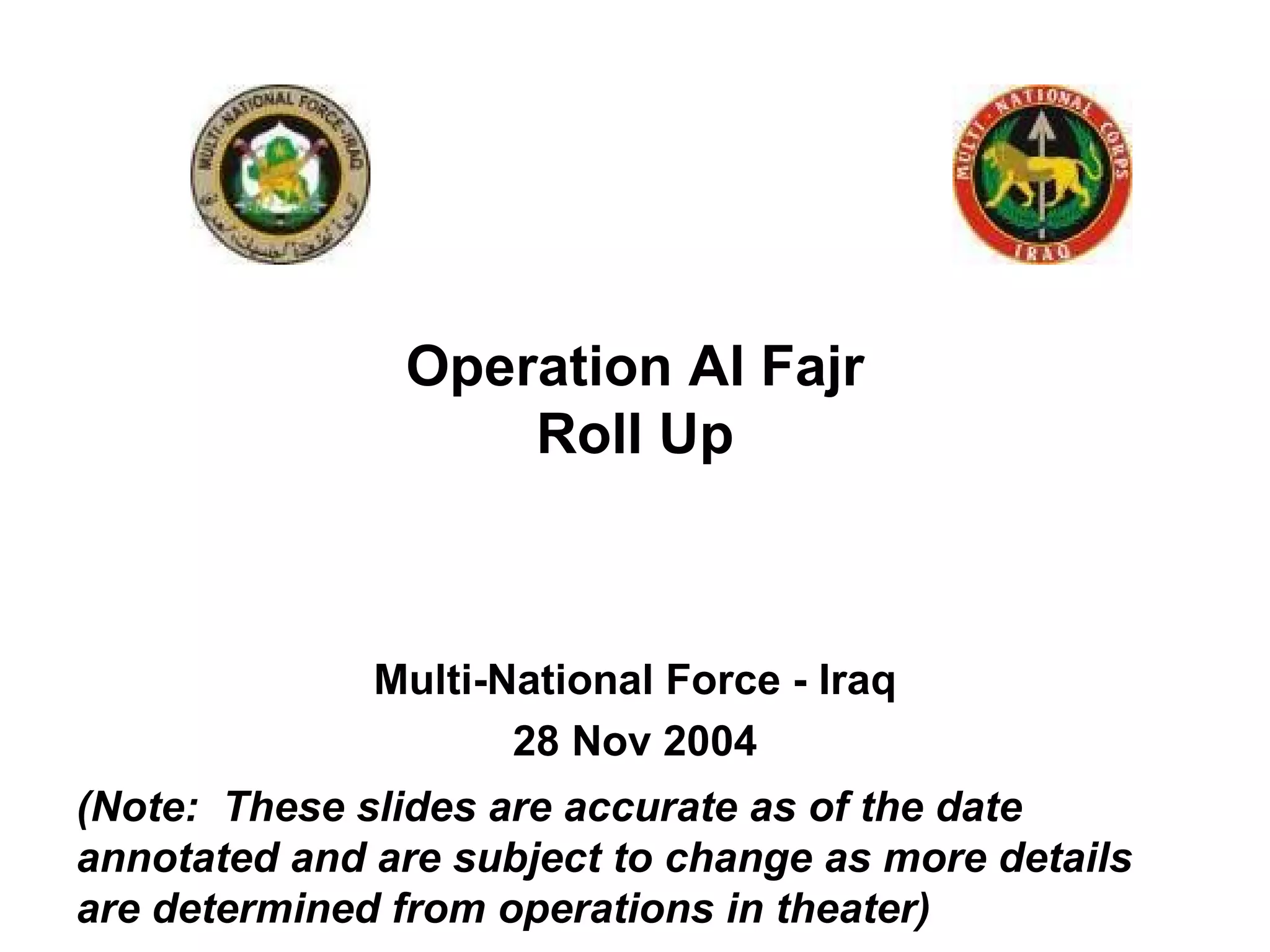 Multi-National Force - Iraq 28 Nov 2004 Operation Al Fajr Roll Up (Note:  These slides are accurate as of the date annotated and are subject to change as more details are determined from operations in theater) 