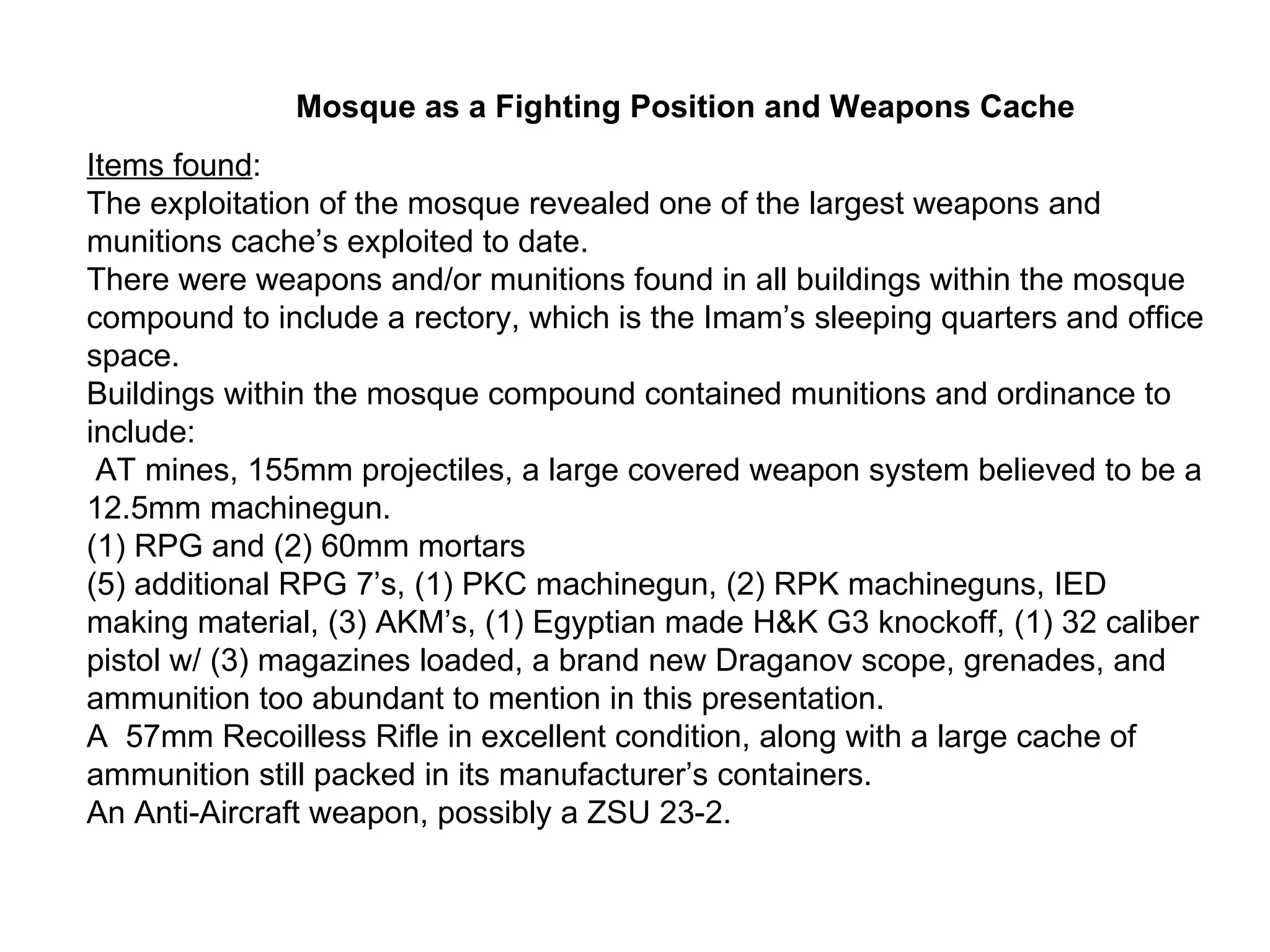 Items found : The exploitation of the mosque revealed one of the largest weapons and munitions cache’s exploited to date. There were weapons and/or munitions found in all buildings within the mosque compound to include a rectory, which is the Imam’s sleeping quarters and office space. Buildings within the mosque compound contained munitions and ordinance to include: AT mines, 155mm projectiles, a large covered weapon system believed to be a 12.5mm machinegun. (1) RPG and (2) 60mm mortars (5) additional RPG 7’s, (1) PKC machinegun, (2) RPK machineguns, IED making material, (3) AKM’s, (1) Egyptian made H&K G3 knockoff, (1) 32 caliber pistol w/ (3) magazines loaded, a brand new Draganov scope, grenades, and ammunition too abundant to mention in this presentation. A  57mm Recoilless Rifle in excellent condition, along with a large cache of ammunition still packed in its manufacturer’s containers. An Anti-Aircraft weapon, possibly a ZSU 23-2. Mosque as a Fighting Position and Weapons Cache 