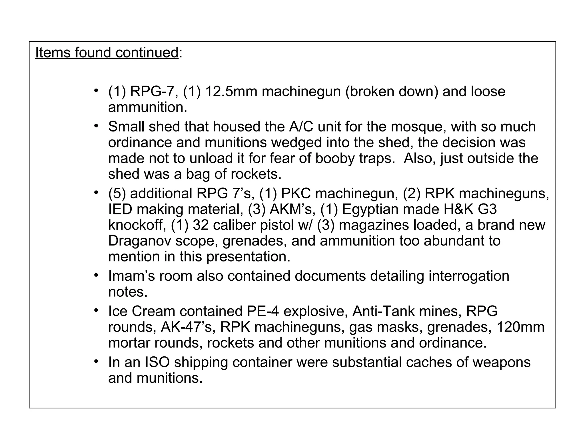 Items found continued : (1) RPG-7, (1) 12.5mm machinegun (broken down) and loose ammunition. Small shed that housed the A/C unit for the mosque, with so much ordinance and munitions wedged into the shed, the decision was made not to unload it for fear of booby traps.  Also, just outside the shed was a bag of rockets. (5) additional RPG 7’s, (1) PKC machinegun, (2) RPK machineguns, IED making material, (3) AKM’s, (1) Egyptian made H&K G3 knockoff, (1) 32 caliber pistol w/ (3) magazines loaded, a brand new Draganov scope, grenades, and ammunition too abundant to mention in this presentation. Imam’s room also contained documents detailing interrogation notes. Ice Cream contained PE-4 explosive, Anti-Tank mines, RPG rounds, AK-47’s, RPK machineguns, gas masks, grenades, 120mm mortar rounds, rockets and other munitions and ordinance. In an ISO shipping container were substantial caches of weapons and munitions. 