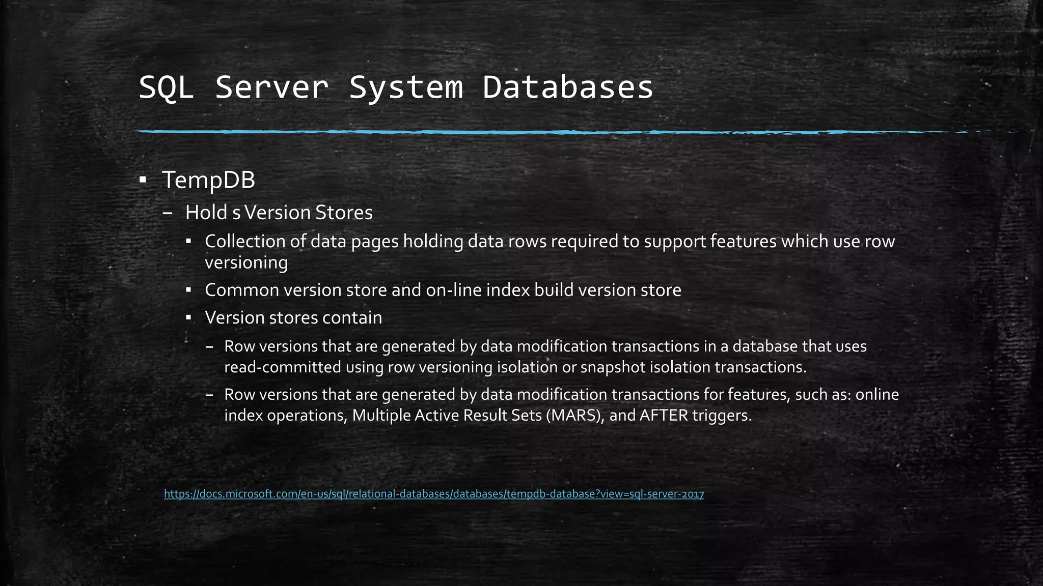 SQL Server System Databases
▪ TempDB
– Hold sVersion Stores
▪ Collection of data pages holding data rows required to support features which use row
versioning
▪ Common version store and on-line index build version store
▪ Version stores contain
– Row versions that are generated by data modification transactions in a database that uses
read-committed using row versioning isolation or snapshot isolation transactions.
– Row versions that are generated by data modification transactions for features, such as: online
index operations, Multiple Active Result Sets (MARS), and AFTER triggers.
https://docs.microsoft.com/en-us/sql/relational-databases/databases/tempdb-database?view=sql-server-2017
 