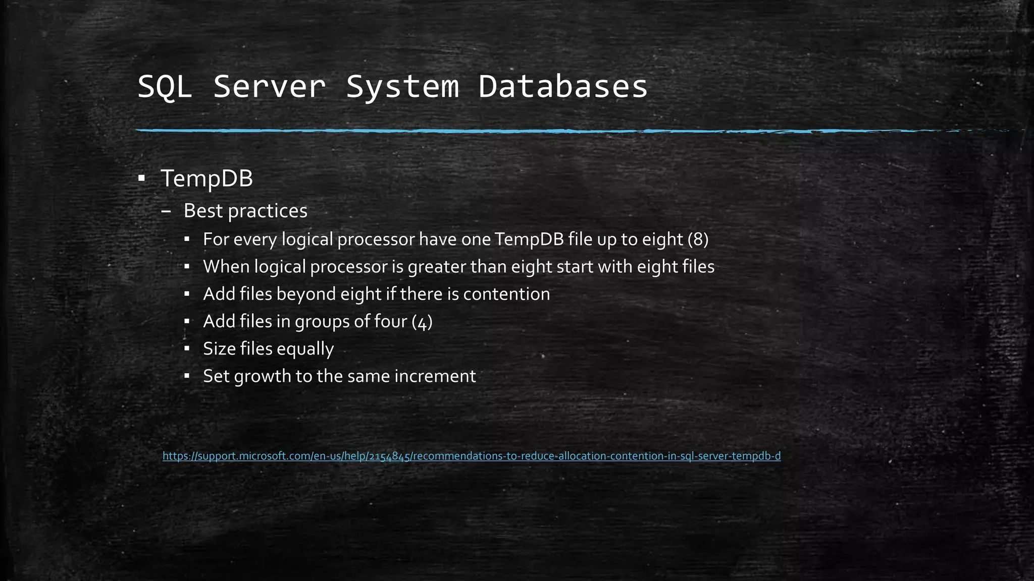 SQL Server System Databases
▪ TempDB
– Best practices
▪ For every logical processor have one TempDB file up to eight (8)
▪ When logical processor is greater than eight start with eight files
▪ Add files beyond eight if there is contention
▪ Add files in groups of four (4)
▪ Size files equally
▪ Set growth to the same increment
https://support.microsoft.com/en-us/help/2154845/recommendations-to-reduce-allocation-contention-in-sql-server-tempdb-d
 