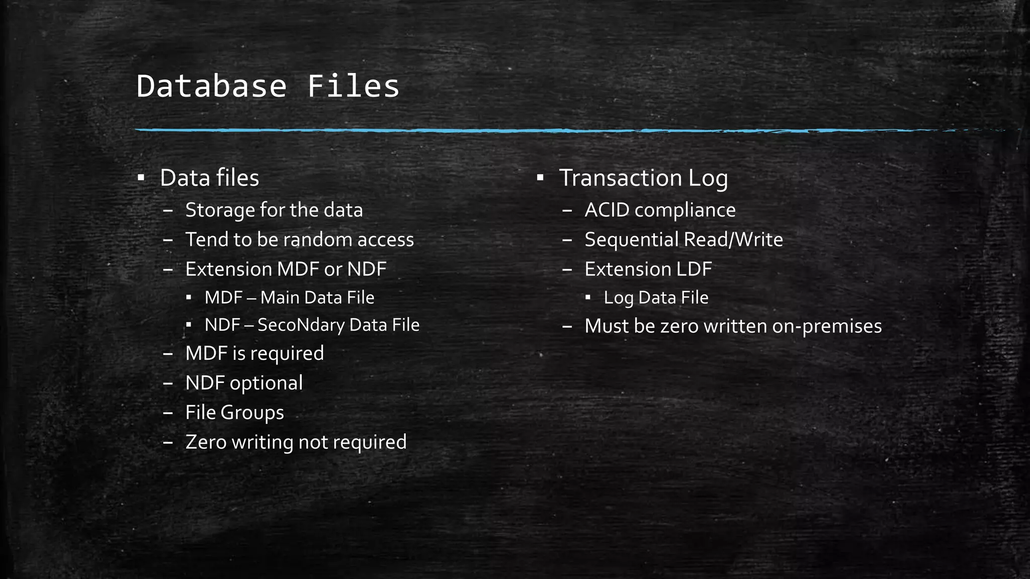 Database Files
▪ Data files
– Storage for the data
– Tend to be random access
– Extension MDF or NDF
▪ MDF – Main Data File
▪ NDF – SecoNdary Data File
– MDF is required
– NDF optional
– File Groups
– Zero writing not required
▪ Transaction Log
– ACID compliance
– Sequential Read/Write
– Extension LDF
▪ Log Data File
– Must be zero written on-premises
 