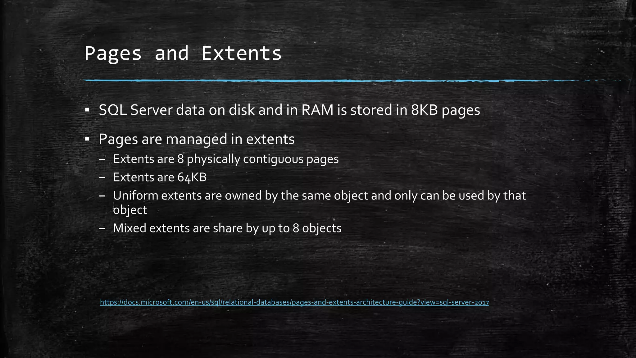 Pages and Extents
▪ SQL Server data on disk and in RAM is stored in 8KB pages
▪ Pages are managed in extents
– Extents are 8 physically contiguous pages
– Extents are 64KB
– Uniform extents are owned by the same object and only can be used by that
object
– Mixed extents are share by up to 8 objects
https://docs.microsoft.com/en-us/sql/relational-databases/pages-and-extents-architecture-guide?view=sql-server-2017
 