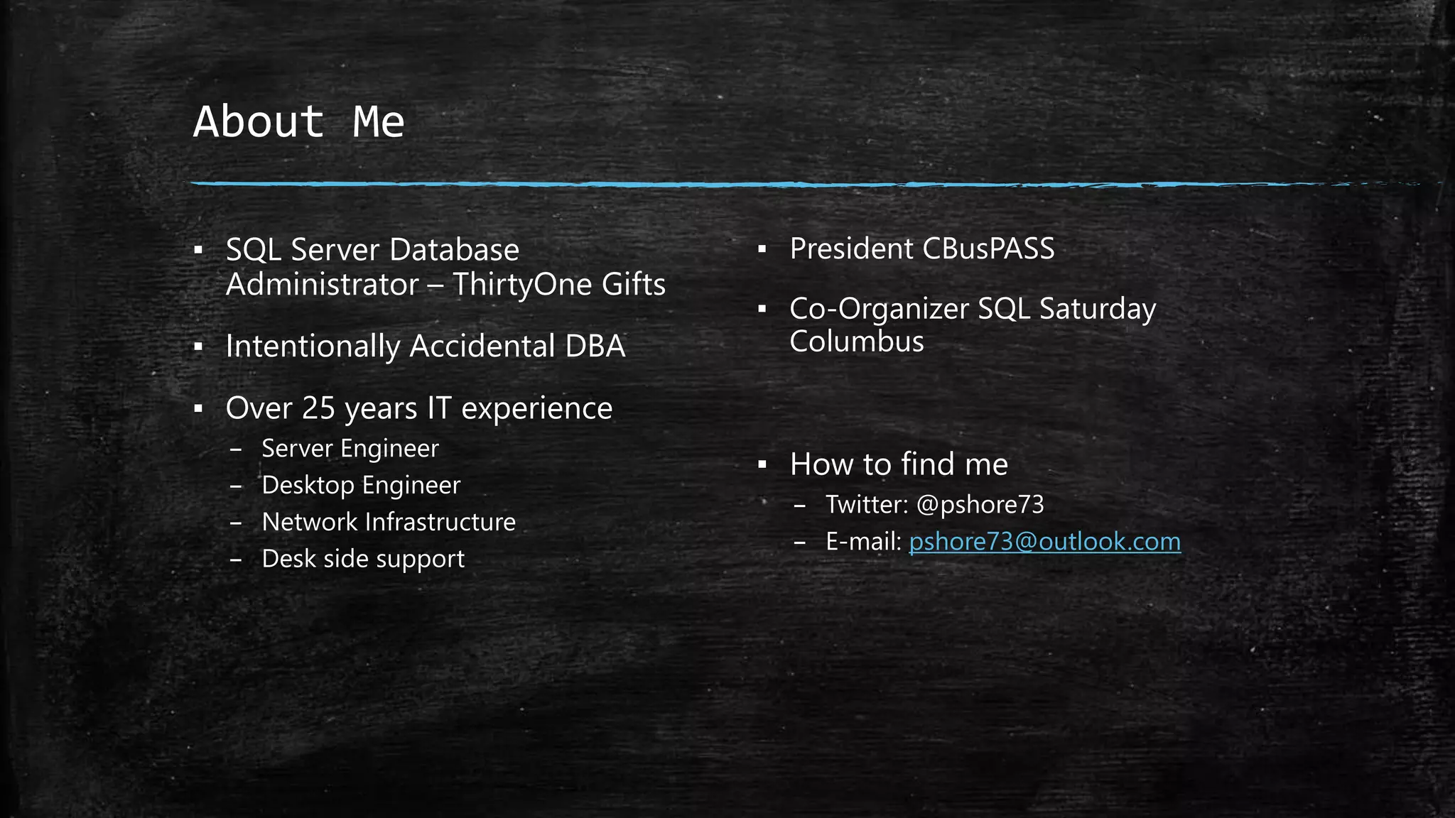 About Me
▪ SQL Server Database
Administrator – ThirtyOne Gifts
▪ Intentionally Accidental DBA
▪ Over 25 years IT experience
– Server Engineer
– Desktop Engineer
– Network Infrastructure
– Desk side support
▪ President CBusPASS
▪ Co-Organizer SQL Saturday
Columbus
▪ How to find me
– Twitter: @pshore73
– E-mail: pshore73@outlook.com
 
