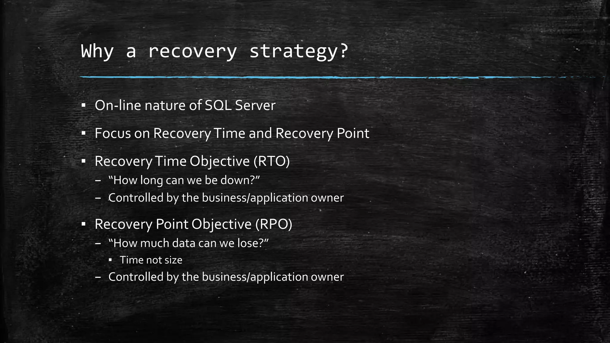 Why a recovery strategy?
▪ On-line nature of SQL Server
▪ Focus on RecoveryTime and Recovery Point
▪ RecoveryTime Objective (RTO)
– “How long can we be down?”
– Controlled by the business/application owner
▪ Recovery Point Objective (RPO)
– “How much data can we lose?”
▪ Time not size
– Controlled by the business/application owner
 