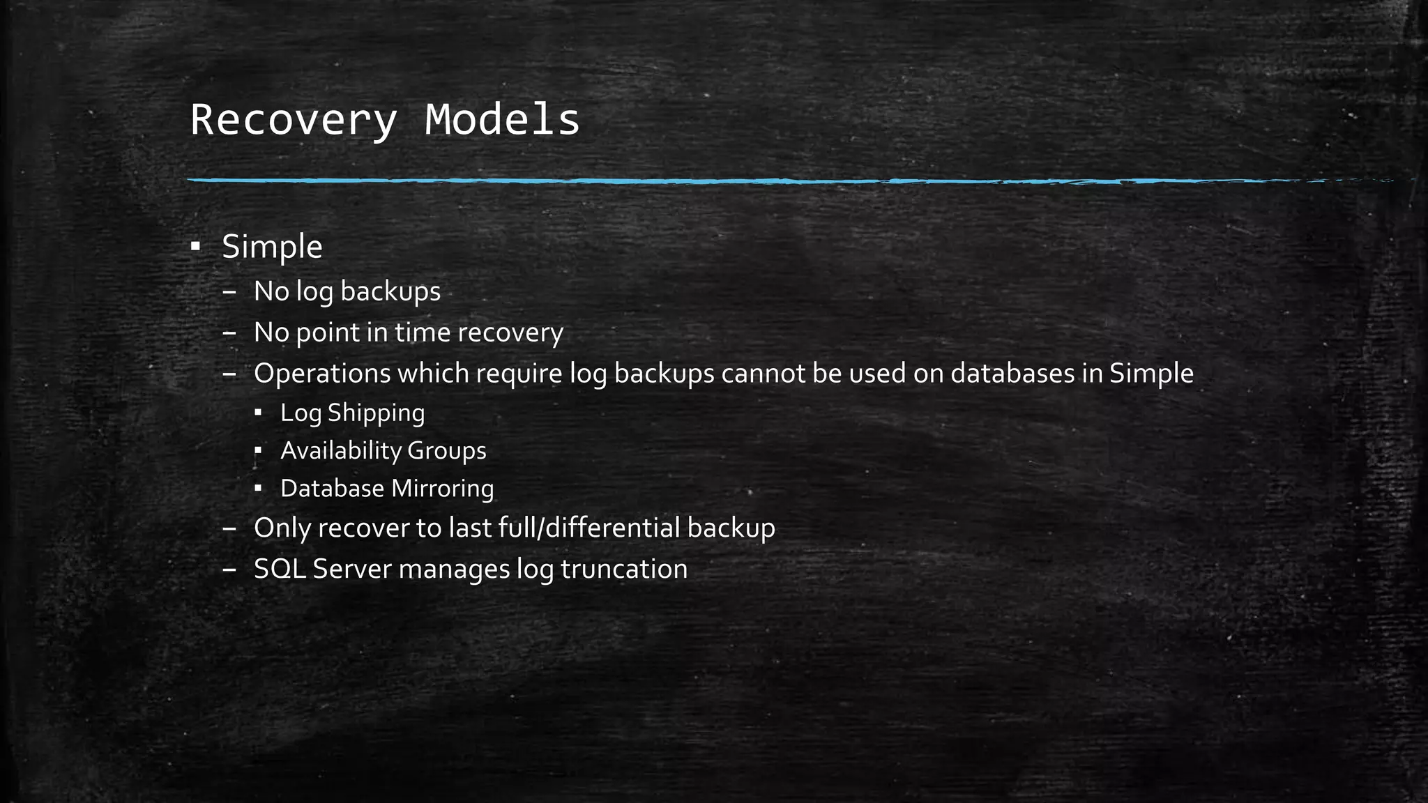 Recovery Models
▪ Simple
– No log backups
– No point in time recovery
– Operations which require log backups cannot be used on databases in Simple
▪ Log Shipping
▪ Availability Groups
▪ Database Mirroring
– Only recover to last full/differential backup
– SQL Server manages log truncation
 
