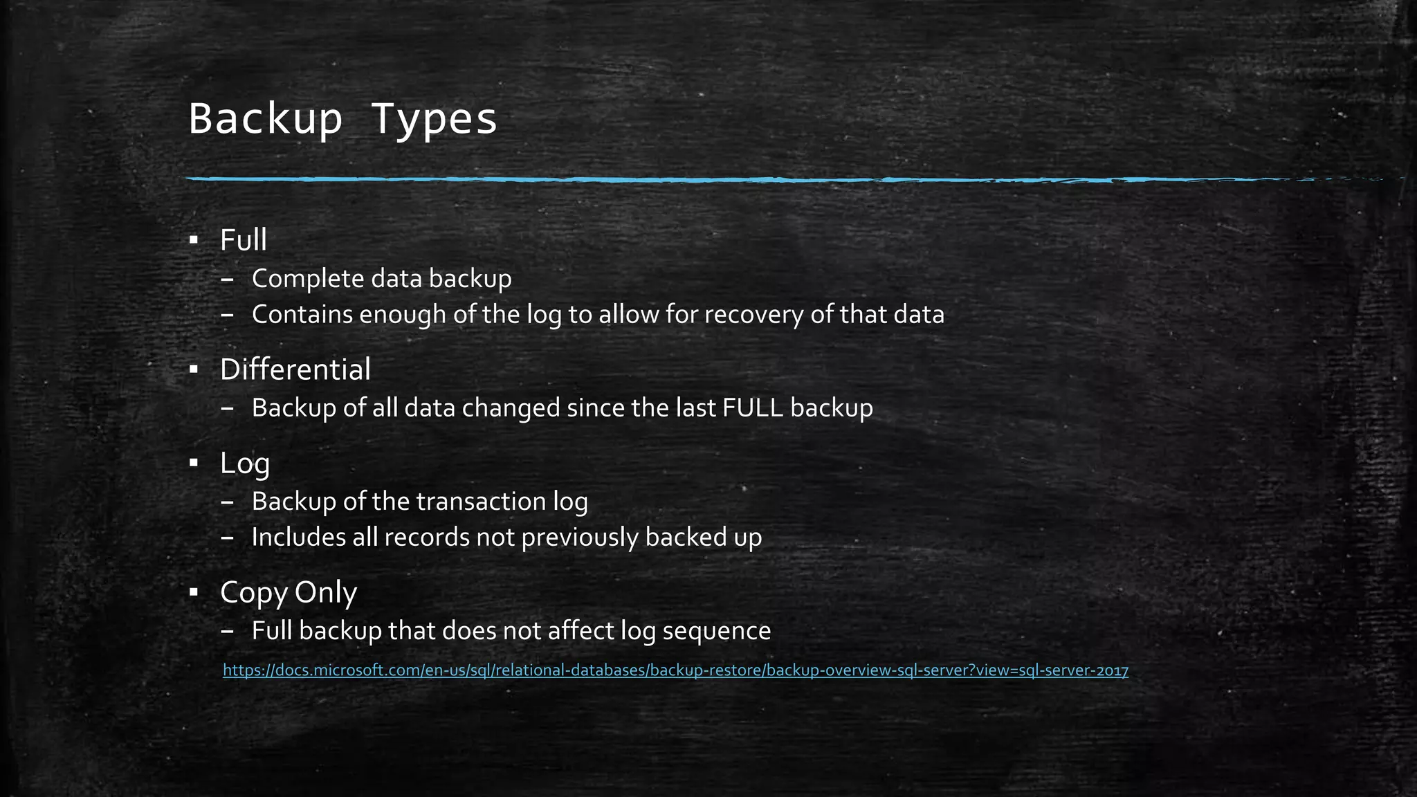 Backup Types
▪ Full
– Complete data backup
– Contains enough of the log to allow for recovery of that data
▪ Differential
– Backup of all data changed since the last FULL backup
▪ Log
– Backup of the transaction log
– Includes all records not previously backed up
▪ Copy Only
– Full backup that does not affect log sequence
https://docs.microsoft.com/en-us/sql/relational-databases/backup-restore/backup-overview-sql-server?view=sql-server-2017
 