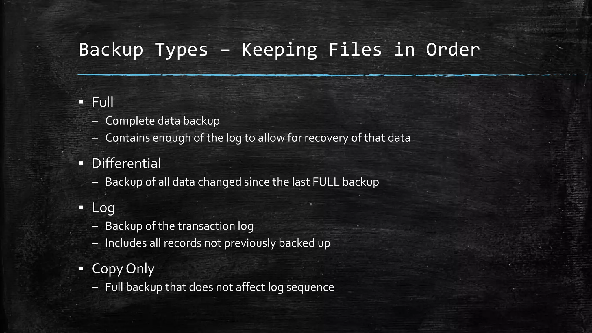 Backup Types – Keeping Files in Order
▪ Full
– Complete data backup
– Contains enough of the log to allow for recovery of that data
▪ Differential
– Backup of all data changed since the last FULL backup
▪ Log
– Backup of the transaction log
– Includes all records not previously backed up
▪ Copy Only
– Full backup that does not affect log sequence
 