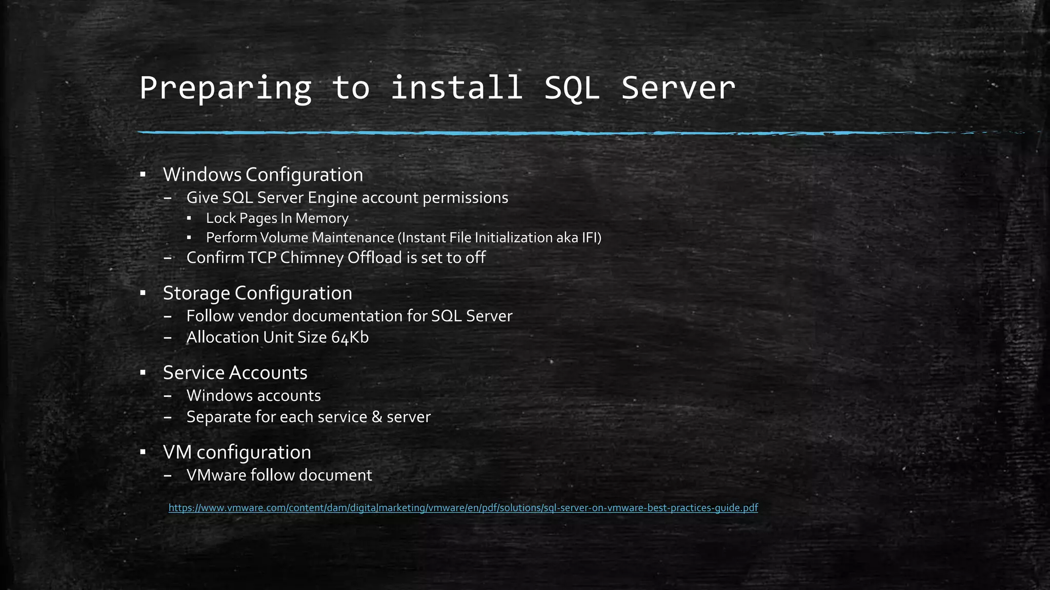 Preparing to install SQL Server
▪ Windows Configuration
– Give SQL Server Engine account permissions
▪ Lock Pages In Memory
▪ PerformVolume Maintenance (Instant File Initialization aka IFI)
– ConfirmTCP Chimney Offload is set to off
▪ Storage Configuration
– Follow vendor documentation for SQL Server
– Allocation Unit Size 64Kb
▪ Service Accounts
– Windows accounts
– Separate for each service & server
▪ VM configuration
– VMware follow document
https://www.vmware.com/content/dam/digitalmarketing/vmware/en/pdf/solutions/sql-server-on-vmware-best-practices-guide.pdf
 