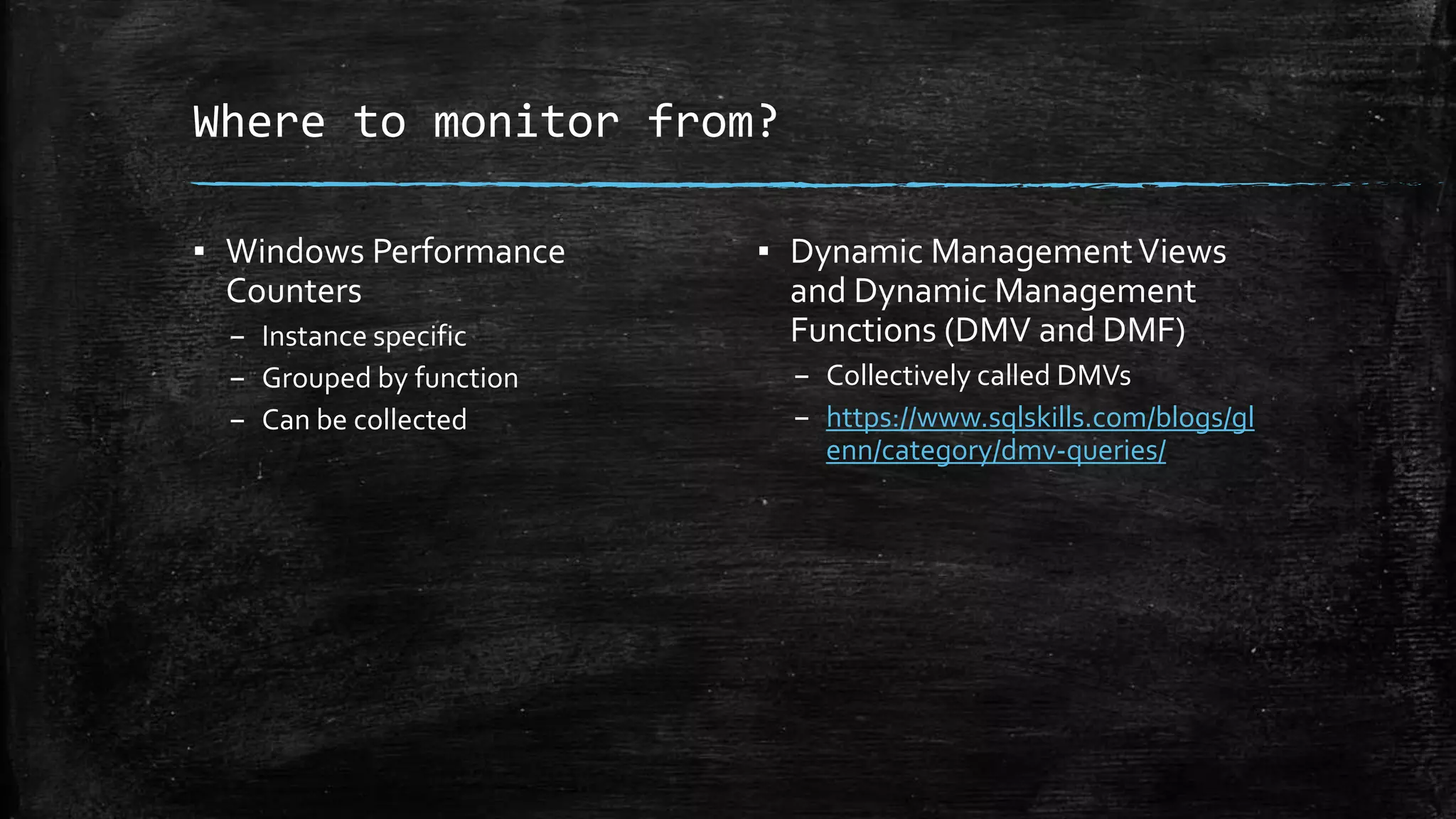 Where to monitor from?
▪ Windows Performance
Counters
– Instance specific
– Grouped by function
– Can be collected
▪ Dynamic ManagementViews
and Dynamic Management
Functions (DMV and DMF)
– Collectively called DMVs
– https://www.sqlskills.com/blogs/gl
enn/category/dmv-queries/
 