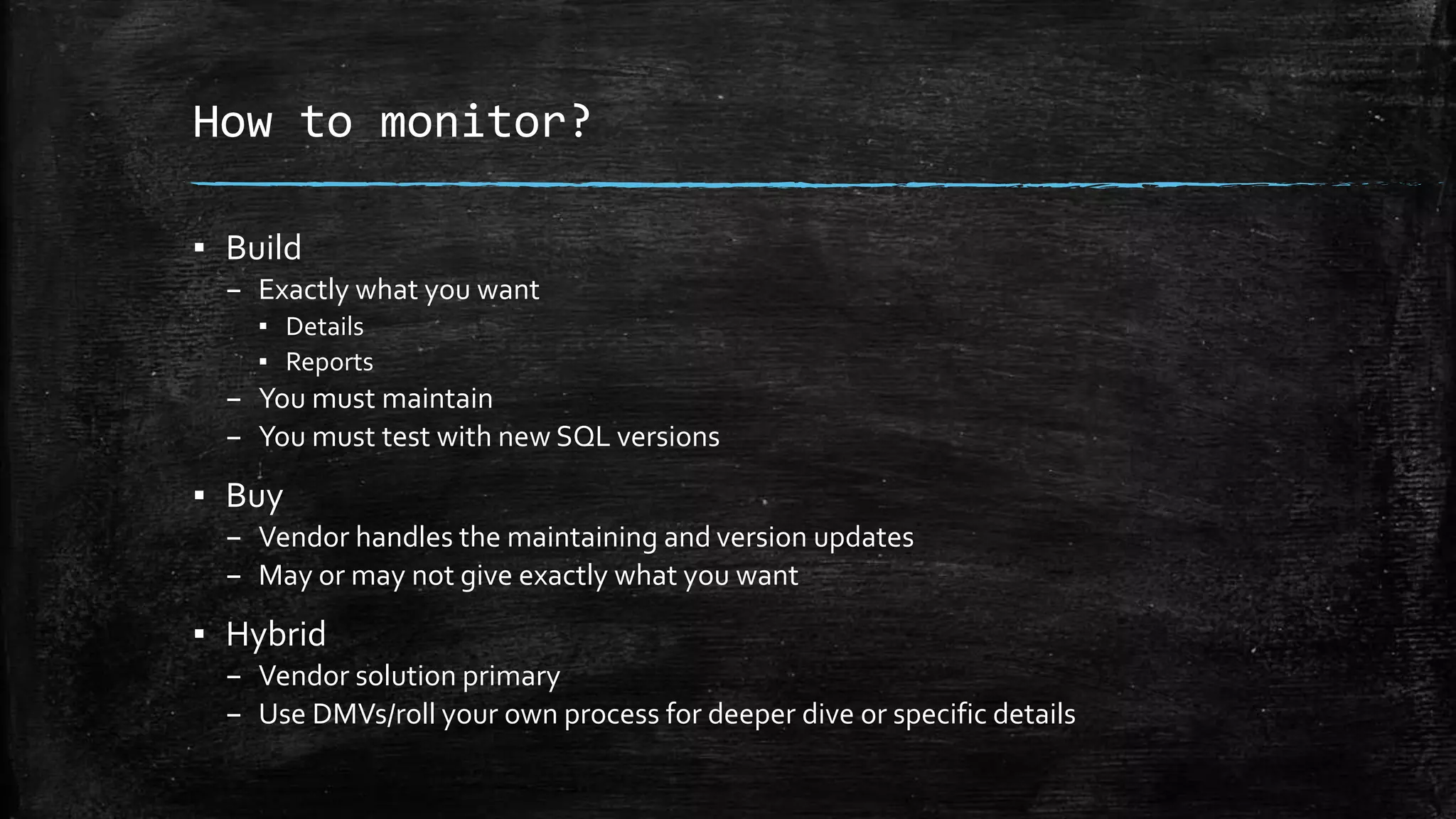How to monitor?
▪ Build
– Exactly what you want
▪ Details
▪ Reports
– You must maintain
– You must test with new SQL versions
▪ Buy
– Vendor handles the maintaining and version updates
– May or may not give exactly what you want
▪ Hybrid
– Vendor solution primary
– Use DMVs/roll your own process for deeper dive or specific details
 